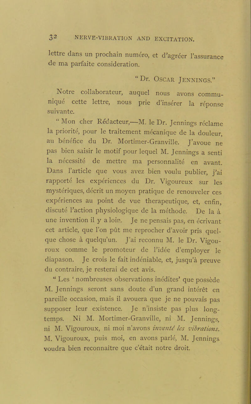 lettre dans un prochain numdro, et d’agrder l’assurance de ma parfaite consideration. “Dr. Oscar Jennings.” Notre collaborateur, auquel nous avons commu- nique cette lettre, nous prie d’insdrer la response suivante. “ Mon cher Redacteur,—M. le Dr. Jennings reclame la priority pour le traitement mdcanique de la douleur, au benefice du Dr. Mortimer-Granville. J’avoue ne pas bien saisir le motif pour lequel M. Jennings a senti la necessity de mettre ma personnalite en avant. Dans l’article que vous avez bien voulu publier, j'ai rapportd les experiences du Dr. Vigoureux sur les mystdriques, ddcrit un moyen pratique de renouveler ces experiences au point de vue therapeutique, et, enfin, cliscute Taction physiologique de la methode. De la a une invention il y a loin. Je nepensais pas, en ecrivant cet article, que Ton put me reprocher d’avoir pris quel- que chose a quelqu’un. J’ai reconnu M. le Dr. Vigou- roux comme le promoteur de Tidee d’employer le diapason. Je crois le fait inddniable, et, jusqua preuve du contraire, je resterai de cet avis. “ Les ‘ nombreuses observations inedites’ que possede M. Jennings seront sans doute d’un grand intdret en pareille occasion, mais il avouera que je ne pouvais pas supposer leur existence. Je n’insiste pas plus long- temps. Ni M. Mortimer-Granville, ni M. Jennings, ni M. Vigouroux, ni moi n’avons inventd les vibrations. M. Vigouroux, puis moi, en avons parld, M. Jennings voudra bien reconnaitre que e’etait notre droit.