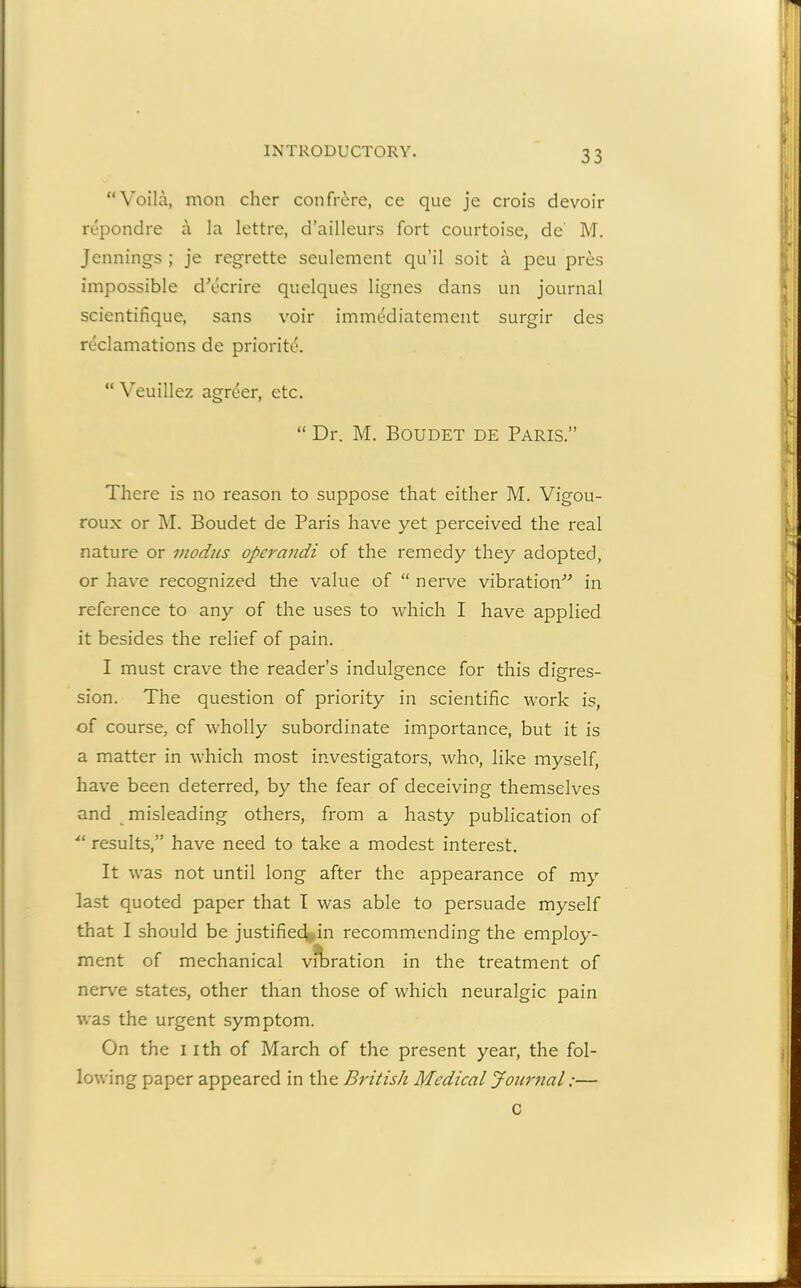 “Voila, mon cher confrere, ce que je crois devoir repondre a la lettre, d’ailleurs fort courtoise, de' M. Jennings ; je regrette seulement qu’il soit a peu pres impossible d'ecrire quelques lignes dans un journal scientifique, sans voir immediatement surgir des reclamations de priorite. “ Veuillez agreer, etc. “ Dr. M. Boudet de Paris.” There is no reason to suppose that either M. Vigou- roux or M. Boudet de Paris have yet perceived the real nature or modus operandi of the remedy they adopted, or have recognized the value of “ nerve vibration” in reference to any of the uses to which I have applied it besides the relief of pain. I must crave the reader’s indulgence for this digres- sion. The question of priority in scientific work is, of course, of wholly subordinate importance, but it is a matter in which most investigators, who, like myself, have been deterred, by the fear of deceiving themselves and misleading others, from a hasty publication of ■“ results,” have need to take a modest interest. It was not until long after the appearance of my last quoted paper that I was able to persuade myself that I should be justified in recommending the employ- ment of mechanical vibration in the treatment of nerve states, other than those of which neuralgic pain was the urgent symptom. On the i ith of March of the present year, the fol- lowing paper appeared in the British Medical Journal:— C