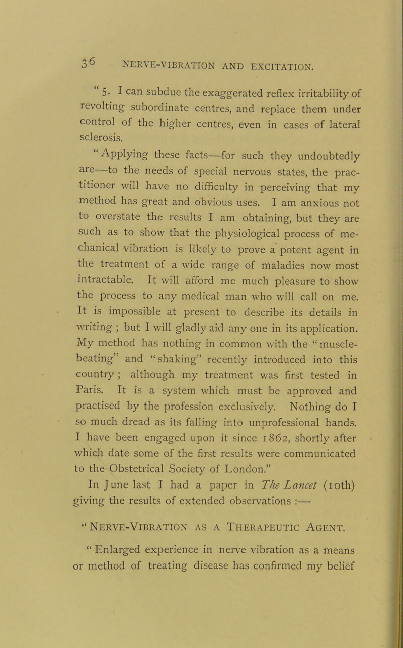 5- I can subdue the exaggerated reflex irritability of revolting subordinate centres, and replace them under control of the higher centres, even in cases of lateral sclerosis. Applying these facts—for such they undoubtedly arc to the needs of special nervous states, the prac- titioner will have no difficulty in perceiving that my method has great and obvious uses. I am anxious not to overstate the results I am obtaining, but they are such as to show that the physiological process of me- chanical vibration is likely to prove a potent agent in the treatment of a wide range of maladies now most intractable. It will afford me much pleasure to show the process to any medical man who will call on me. It is impossible at present to describe its details in writing ; but I will gladly aid any one in its application. My method has nothing in common with the “muscle- beating” and “ shaking” recently introduced into this country ; although my treatment was first tested in Paris. It is a system which must be approved and practised by the profession exclusively. Nothing do I so much dread as its falling into unprofessional hands. I have been engaged upon it since 1862, shortly after which date some of the first results were communicated to the Obstetrical Society of London.” In June last I had a paper in TJlc Lancet (10th) giving the results of extended observations :— “Nerve-Vibration as a Therapeutic Agent. “ Enlarged experience in nerve vibration as a means or method of treating disease has confirmed my belief