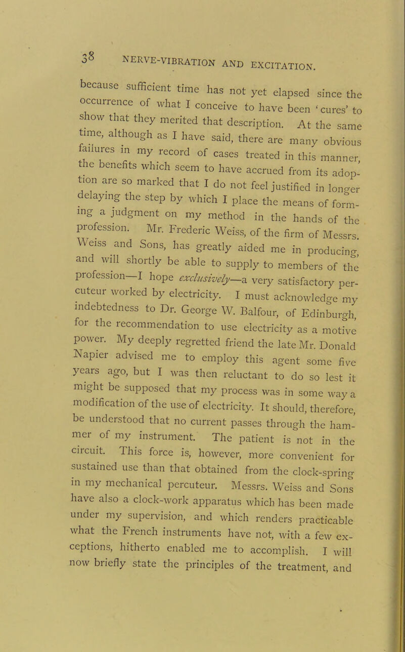 because sufficient time has not yet elapsed since the occurrence of what I conceive to have been ‘cures’ to show that they merited that description. At the same ‘me, although as I have said, there are many obvious fanures m my record of cases treated in this manner, the benefits which seem to have accrued from its adop- tion are so marked that I do not feel justified in longer delaying the step by which I place the means of form- ing a judgment on my method in the hands of the profession. Mr. Frederic Weiss, of the firm of Messrs. W eiss and Sons, has greatly aided me in producing and will shortly be able to supply to members of the’ profession—I hope exclusively—* very satisfactory per- cuteur worked by electricity. I must acknowledge my indebtedness to Dr. George W. Balfour, of Edinburgh for the recommendation to use electricity as a motive power. My deeply regretted friend the late Mr. Donald Napier advised me to employ this agent some five years ago, but I was then reluctant to do so lest it might be supposed that my process was in some way a modification of the use of electricity. It should, therefore, be understood that no current passes through the ham- mci of my instrument. The patient is not in the circuit. This force is, however, more convenient for sustained use than that obtained from the clock-spring in my mechanical percuteur. Messrs. Weiss and Sons have also a clock-work apparatus which has been made under my supervision, and which renders practicable what the French instruments have not, with a few ex- ceptions, hitherto enabled me to accomplish. I will now briefly state the principles of the treatment and