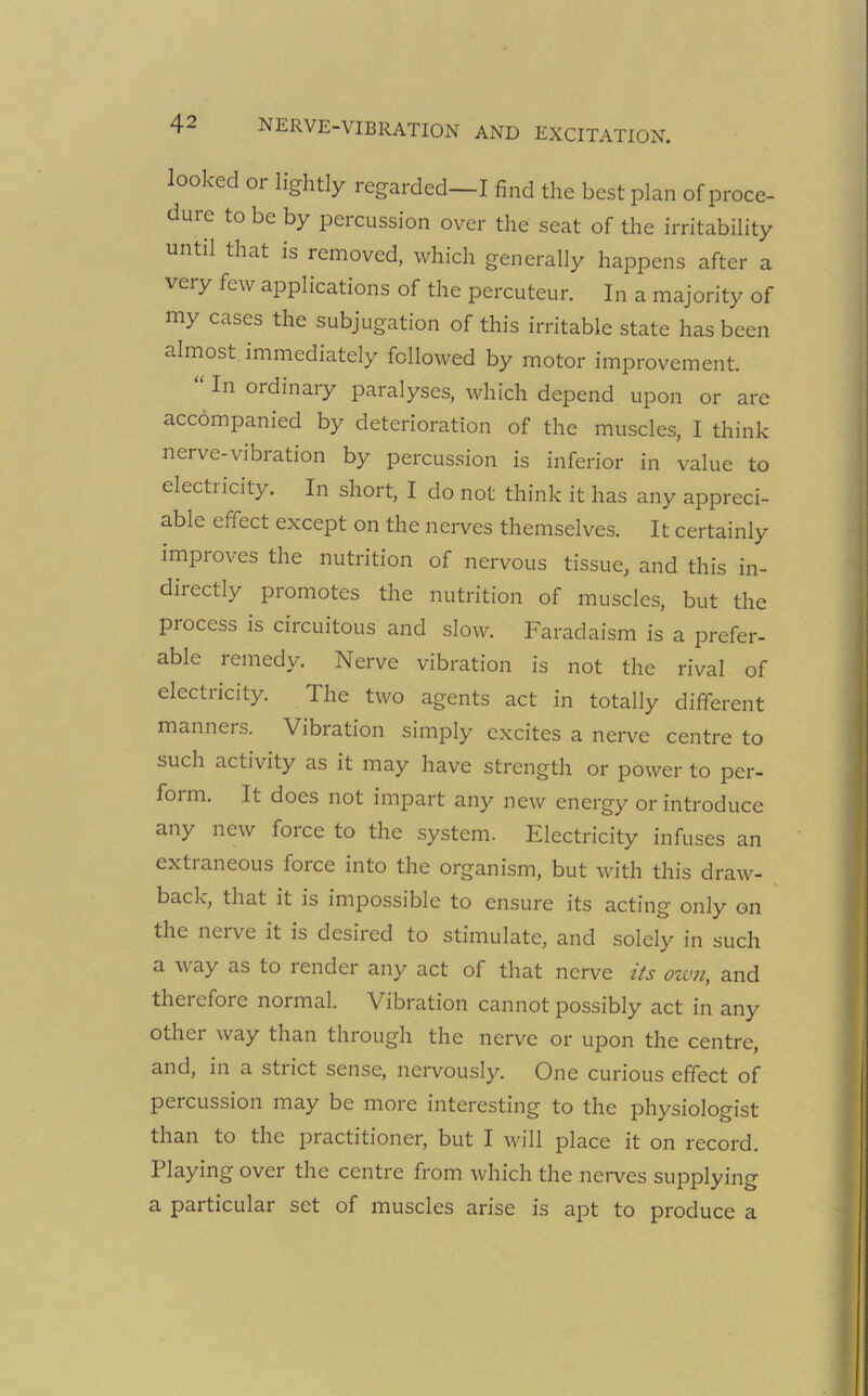 looked 01 lightly regarded—I find the best plan of proce- dure to be by percussion over the seat of the irritability until that is removed, which generally happens after a veiy few applications of the percuteur. In a majority of my cases the subjugation of this irritable state has been almost immediately followed by motor improvement. In ordinary paralyses, which depend upon or are accompanied by deterioration of the muscles, I think nerve-vibration by percussion is inferior in value to electricity. In short, I do not think it has any appreci- able effect except on the nerves themselves. It certainly impioves the nutrition of nervous tissue, and this in- directly promotes the nutrition of muscles, but the piocess is circuitous and slow. Faradaism is a prefer- able remedy. Nerve vibration is not the rival of electricity. The two agents act in totally different manneis. Vibration simply excites a nerve centre to such activity as it may have strength or power to per- form. It does not impart any new energy or introduce any new force to the system. Electricity infuses an extraneous force into the organism, but with this draw- back, that it is impossible to ensure its acting only on the nerve it is desired to stimulate, and solely in such a way as to lender any act of that nerve its own, and therefore normal. Vibration cannot possibly act in any other way than through the nerve or upon the centre, and, in a stiict sense, nervously. One curious effect of percussion may be more interesting to the physiologist than to the practitioner, but I will place it on record. Playing over the centre from which the nerves supplying a particular set of muscles arise is apt to produce a
