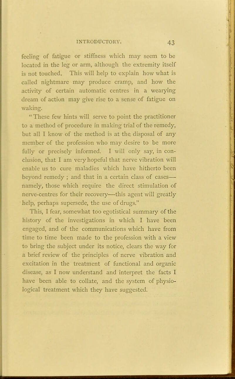 feeling of fatigue or stiffness which may seem to be located in the leg or arm, although the extremity itself is not touched. This will help to explain how what is called nightmare may produce cramp, and how the activity of certain automatic centres in a wearying dream of action may give rise to a sense of fatigue on waking. “ These few hints will serve to point the practitioner to a method of procedure in making trial of the remedy, but all I know of the method is at the. disposal of any member of the profession who may desire to be more fully or precisely informed. I will only say, in con- clusion, that I am very hopeful that nerve vibration will enable us to cure maladies which have hitherto been beyond remedy ; and that in a certain class of cases— namely, those which require the direct stimulation of nerve-centres for their recovery—this agent will greatly help, perhaps supersede, the use of drugs.” This, I fear, somewhat too egotistical summary of the history of the investigations in which I have been engaged, and of the communications which have from time to time been made to the profession with a view to bring the subject under its notice, clears the way for a brief review of the principles of nerve vibration and excitation in the treatment of functional and organic disease, as I now understand and interpret the facts I have been able to collate, and the system of physio- logical treatment which they have suggested.