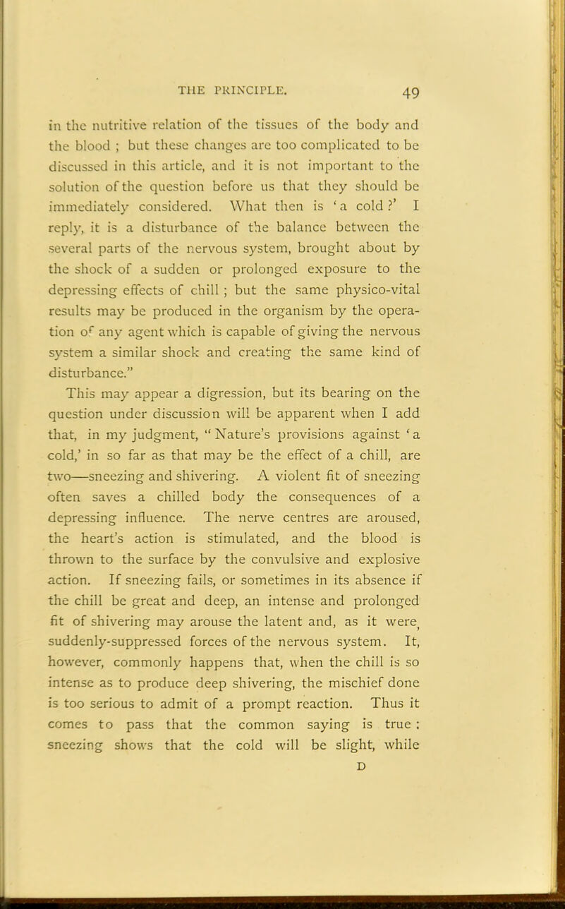 in the nutritive relation of the tissues of the body and the blood ; but these changes are too complicated to be discussed in this article, and it is not important to the solution of the question before us that they should be immediately considered. What then is ‘ a cold ?’ I reply, it is a disturbance of the balance between the several parts of the nervous system, brought about by the shock of a sudden or prolonged exposure to the depressing effects of chill ; but the same physico-vital results may be produced in the organism by the opera- tion or any agent which is capable of giving the nervous system a similar shock and creating the same kind of disturbance.” This may appear a digression, but its bearing on the question under discussion will be apparent when I add that, in my judgment, “Nature’s provisions against ‘a cold,’ in so far as that may be the effect of a chill, are two—sneezing and shivering. A violent fit of sneezing often saves a chilled body the consequences of a depressing influence. The nerve centres are aroused, the heart’s action is stimulated, and the blood is thrown to the surface by the convulsive and explosive action. If sneezing fails, or sometimes in its absence if the chill be great and deep, an intense and prolonged fit of shivering may arouse the latent and, as it were( suddenly-suppressed forces of the nervous system. It, however, commonly happens that, when the chill is so intense as to produce deep shivering, the mischief done is too serious to admit of a prompt reaction. Thus it comes to pass that the common saying is true : sneezing shows that the cold will be slight, while D