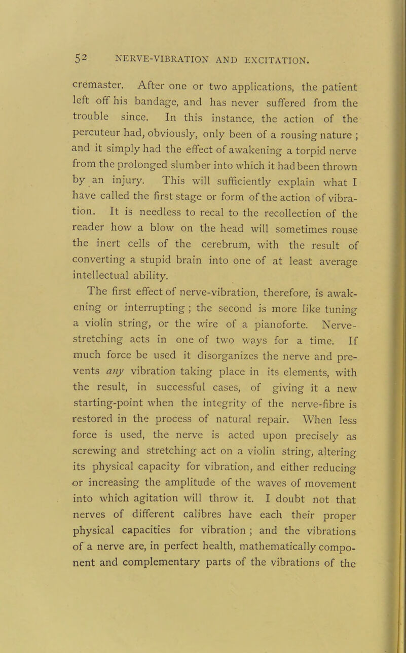 cremaster. After one or two applications, the patient left off his bandage, and has never suffered from the trouble since. In this instance, the action of the percuteur had, obviously, only been of a rousing nature ; and it simply had the effect of awakening a torpid nerve from the prolonged slumber into which it had been thrown by an injury. This will sufficiently explain what I have called the first stage or form of the action of vibra- tion. It is needless to recal to the recollection of the reader how a blow on the head will sometimes rouse the inert cells of the cerebrum, with the result of converting a stupid brain into one of at least average intellectual ability. The first effect of nerve-vibration, therefore, is awak- ening or interrupting ; the second is more like tuning a violin string, or the wire of a pianoforte. Nerve- stretching acts in one of two ways for a time. If much force be used it disorganizes the nerve and pre- vents any vibration taking place in its elements, with the result, in successful cases, of giving it a new starting-point when the integrity of the nerve-fibre is restored in the process of natural repair. When less force is used, the nerve is acted upon precisely as screwing and stretching act on a violin string, altering its physical capacity for vibration, and either reducing or increasing the amplitude of the waves of movement into which agitation will throw it. I doubt not that nerves of different calibres have each their proper physical capacities for vibration ; and the vibrations of a nerve are, in perfect health, mathematically compo- nent and complementary parts of the vibrations of the