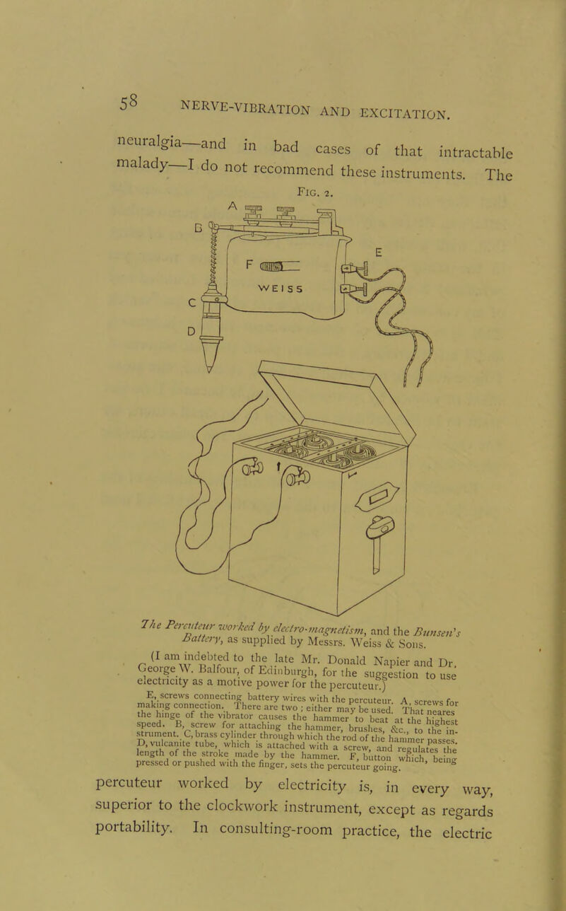 neuralgia—and in bad cases of that intractable ma ady I do not recommend these instruments. The Fig. 2. 7ke Pera‘te'ir worked by electro-magnetism, and the Bunsen's battery, as supplied by Messrs. Weiss & Sons. (r am indebted to the late Mr. Donald Napier and Dr. George W. Balfour, of Edinburgh, for the suggestion to use eiectncity as a motive power for the percuteur.) E screws connecting battery wires with the percuteur. A screws for making connection. Ihere are two ; either may be used. That newes the hinge of the vibrator causes the hammer to beat at the highest speed. B, screw for attaching the hammer, brushes, &c to the in strument C, brass cylinder through which the rod of the hammer pasts' D, vulcanite tube which ,s attached with a screw, and regulates the length of the stroke made by the hammer. F, button which being pressed or pushed with the finger, sets the percuteur going. ’ S percuteur worked by electricity is, in every way, superior to the clockwork instrument, except as regards portability. In consulting-room practice, the electric