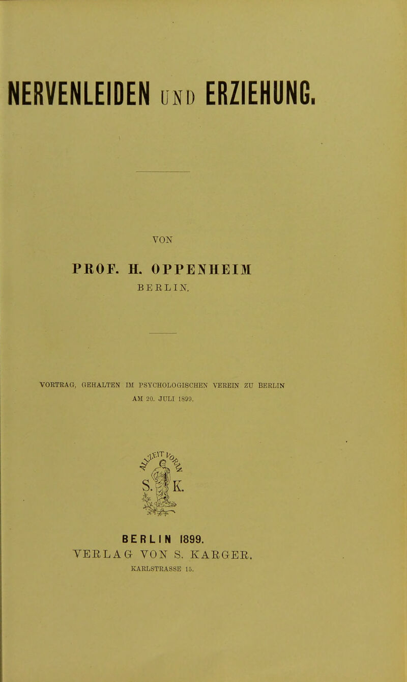 NERVENLEIDEN und ERZIEHUNG. VON PROF. H. OPPENHEIM B E E L IN. VORTEAa, GEHALTEN IM PSYCHOLOGISCHEN VEREIN ZU BERLIN AM 20. JULI 1899. BERLIN 1899. TEELAG VON S. KARGER. KARLSTRASSE 15.