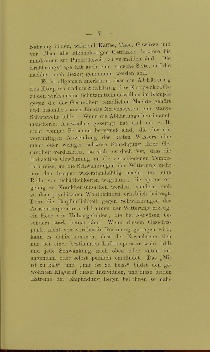 Nahrung bilden, während Kaffee, Thee, Gewürze und vor allem alle alkoholartigen Getränke, letztere bis mindestens zur Pubertätszeit, zu vermeiden sind. Die Ernährungsfrage hat auch eine ethische Seite, auf die nachher noch Bezug genommen werden soll. Es ist allgemein anerkannt, dass die Abhärtung des Körpers und die Stählung der K örperkräfte zu den wirksamsten Schutzmitteln desselben im Kampfe gegen die der Gesundheit feindlichen Mächte gehört und besonders auch für das Nervensystem eine starke Schutzwehr bildet. Wenn die Abhärtungstheorie auch mancherlei Auswüchse gezeitigt hat und mir z. B. nicht wenige Personen begegnet sind, die der un- vernünftigen AuM^endung des kalten Wassers eine mehr oder weniger schwere Schädigung ihrer Ge- sundheit verdankten, so steht es doch fest, dass die frühzeitige Gewöhnung an die verschiedenen Tempe- raturreize, an die Schwankungen der Witterung nicht nur den Körper widerstandsfähig macht und eine Reihe von. Schädlichkeiten wegräumt, die später oft genug zu Krankheitsursachen werden, sondern auch zu dem psychischen Wohlbefinden erheblich beiträgt. Denn die Empfindlichkeit gegen Schwankungen der Aussentemperatur und Launen der Witterung erzeugt ein Heer von Unlustgefühlen, die bei Nervösen be- sonders stark betont sind. Wenn diesem Gesichts- punkt nicht von vornherein Rechnung getragen w^ird, kann es dahin kommen, dass der Erwachsene sich nur bei einer bestimmten Lufttemperatur wohl fühlt und jede Schwankung nach oben oder unten un- angenehm oder selbst peinlich empfindet. Das „Mir ist zu kalt und „mir ist zu heiss bildet den ge- wohnten Klageruf dieser Individuen, und diese beiden Extreme der Empfindung liegen bei ihnen so nahe