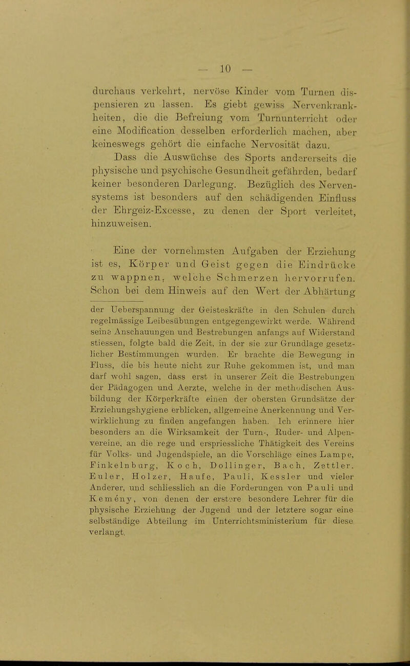 durchaus verkehrt, nervöse Kinder vom Turnen dis- pensieren zu lassen. Es giebt gewiss Nervenkrank- heiten, die die Befreiung vom Turnunterricht oder eine Modification desselben erforderlich machen, aber keineswegs gehört die einfache Nervosität dazu. Dass die Auswüchse des Sports andererseits die physische und psychische Gresundheit gefährden, bedarf keiner besonderen Darlegung. Bezüglich des Nerven- systems ist besonders auf den schädigenden Einfluss der Ehrgeiz-Excesse, zu denen der Sport verleitet, hinzuweisen. Eine der vornehmsten Aufgaben der Erziehung ist es, Körper und Geist gegen die Eindrücke zu wappnen, welche Schmerzen liervorrufen. Schon bei dem Hinweis auf den Wert der Abhärtung der UebersiDaunung der Geisteskräfte in den Schulen durch regelmässige Leibesübungen entgegengewirkt werde. Während Seins Anschauungen nnd Bestrebungen anfangs auf Widerstand stiessen, folgte bald die Zeit, in der sie zur Grundlage gesetz- licher Bestimmungen wurden. Er brachte die Bewegung in Fluss, die bis heute nicht zur Ruhe gekommen ist, und man darf wohl sagen, dass erst in unserer Zeit die Bestrebungen der Pädagogen und Aerzte, welche in der methodischen Aus- bildung der Körperkräfte einen der obersten Grundsätze der Erziehungshygiene erblicken, allgemeine Anerkennung und Ver- wirklichung zu finden angefangen haben. Ich erinnere hier besonders an die Wirksamkeit der Turn-, Euder- und Alpen- vereine, an die rege und erspriessliche Thätigkeit des Vereins für Volks- und Jugendspiele, an die Vorschläge eines Lampe, Finkelnburg, Koch, Dollinger, Bach, Zettler, Euler, Holzer, Haufe, Pauli, Kessler und vieler Anderer, und schliesslich an die Forderungen von Pauli und Kemeny, von denen der erst'.>re besondere Lehrer für die physische Erziehung der Jugend und der letztere sogar eine selbständige Abteilung im Unterrichtsministerium für diese verlangt.