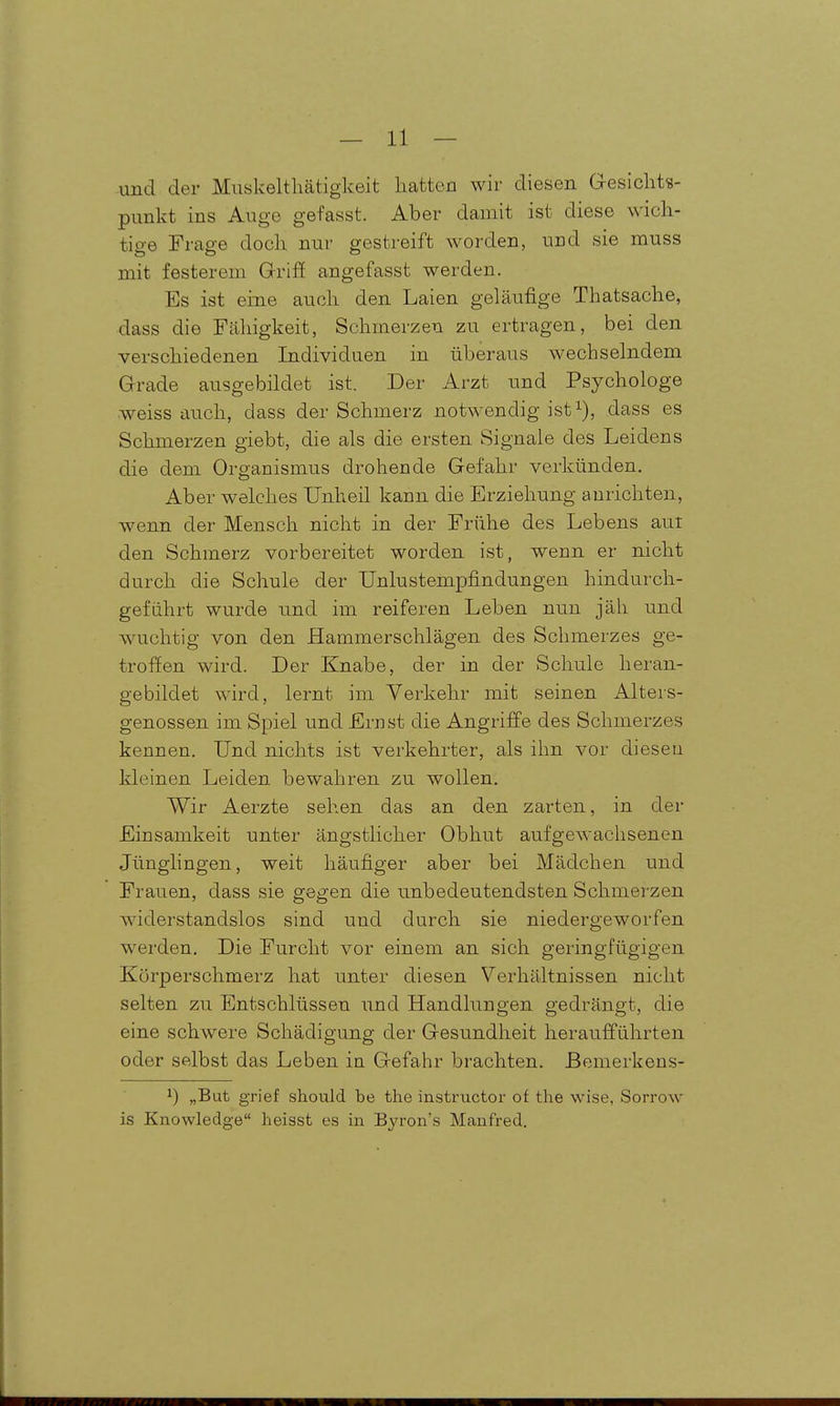 und der Muskeltliätigkeit hatten wir diesen Gesichts- punkt ins Auge gefasst. Aber damit ist diese wich- tio-6 Frap-e doch nur gestreift worden, und sie muss mit festerem GrrifE angefasst werden. Es ist eine auch den Laien geläufige Thatsache, dass die Fähigkeit, Schmerzen zu ertragen, bei den verschiedenen Individuen in überaus wechselndem Grade ausgebildet ist. Der Arzt und Psychologe weiss auch, dass der Schmerz notwendig ist^), dass es Schmerzen giebt, die als die ersten Signale des Leidens die dem Organismus drohende Gefahr verkünden. Aber welches Unheil kann die Erziehung anrichten, wenn der Mensch nicht in der Frühe des Lebens aut den Schmerz vorbereitet worden ist, wenn er nicht durch die Schule der TJnlustempfindungen hindurch- geführt wurde und im reiferen Leben nun jäh und wuchtig von den Hammerschlägen des Schmerzes ge- troffen wird. Der Knabe, der in der Schule heran- gebildet wird, lernt im Verkehr mit seinen Alters- genossen im Spiel und Ernst die Angriffe des Schmerzes kennen. Und nichts ist verkehrter, als ihn vor dieseu kleinen Leiden bewahren zu wollen. Wir Aerzte sehen das an den zarten, in der Einsamkeit unter ängstlicher Obhut aufgewachsenen Jünglingen, weit häufiger aber bei Mädchen und Frauen, dass sie gegen die unbedeutendsten Schmerzen widerstandslos sind und durch sie niedergeworfen werden. Die Furcht vor einem an sich geringfügigen Körperschmerz hat unter diesen Verhältnissen nicht selten zu Entschlüssen und Handlungen gedrängt, die eine schwere Schädigung der Gesundheit heraufführten oder selbst das Leben in Gefahr brachten, ßemerkens- 1) „But grief should be the instructor of the wise, Sorrow is Knowledge heisst es in Byron's Manfred.
