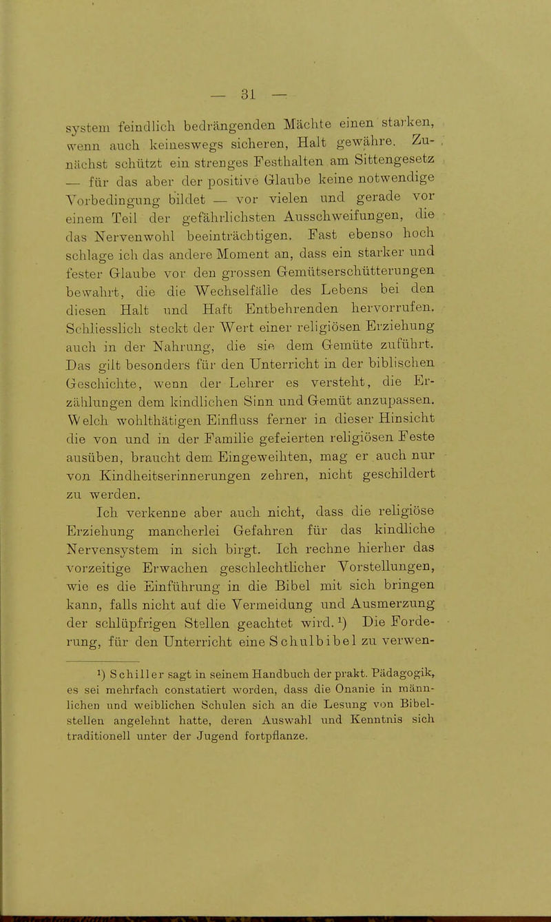 System feindlich bedrängenden Mächte einen staj'ken, wenn auch keineswegs sicheren, Halt gewähre. Zu- nächst schützt ein strenges Festhalten am Sittengesetz — für das aber der positive Glaube keine notwendige Vorbedingung bildet — vor vielen und gerade vor einem Teil der gefährlichsten Ausschweifungen, die das Nervenwohl beeinträchtigen. Fast ebenso hoch schlage ich das andere Moment an, dass ein starker und fester Glaube vor den grossen Gemütserschütterungen, bewahrt, die die Wechselfälle des Lebens bei den diesen Halt und Haft Entbehrenden hervorrufen. Schliesslich steckt der Wert einer religiösen Erziehung auch in der Nahrung, die sie dem Gemüte zuführt. Das p-ilt besonders für den Unterricht in der biblischen. Geschichte, wenn der Lehrer es versteht, die Er- zählungen dem kindlichen Sinn und Gemüt anzupassen. Welch wohlthätigen EinflQSs ferner in dieser Hinsicht die von und in der Familie gefeierten religiösen Feste ausüben, braucht dem Eingeweihten, mag er auch nur von Kindheitserinnerungen zehren, nicht geschildert zu werden. Ich verkenne aber auch nicht, dass die religiöse Erziehung mancherlei Gefahren für das kindhche Nervensystem in sich birgt. Ich rechne hierher das vorzeitige Erwachen geschlechtHcher Vorstellungen, wie es die Einführung in die Bibel mit sich bringen kann, falls nicht auf die Vermeidung und Ausmerzung der schlüpfrigen Stellen geachtet wird. ^) Die Forde- rung, für den Unterricht eine Schulbibel zu verwen- 1) Schiller sagt in seinem Handbuch derprakt. Pädagogik, es sei mehrfach constatiert worden, dass die Onanie in männ- lichen und weiblichen Schulen sich an die Lesung von Bibel- stellen angelehnt hatte, deren Auswahl \md Kenntnis sich traditionell unter der Jugend fortpflanze.