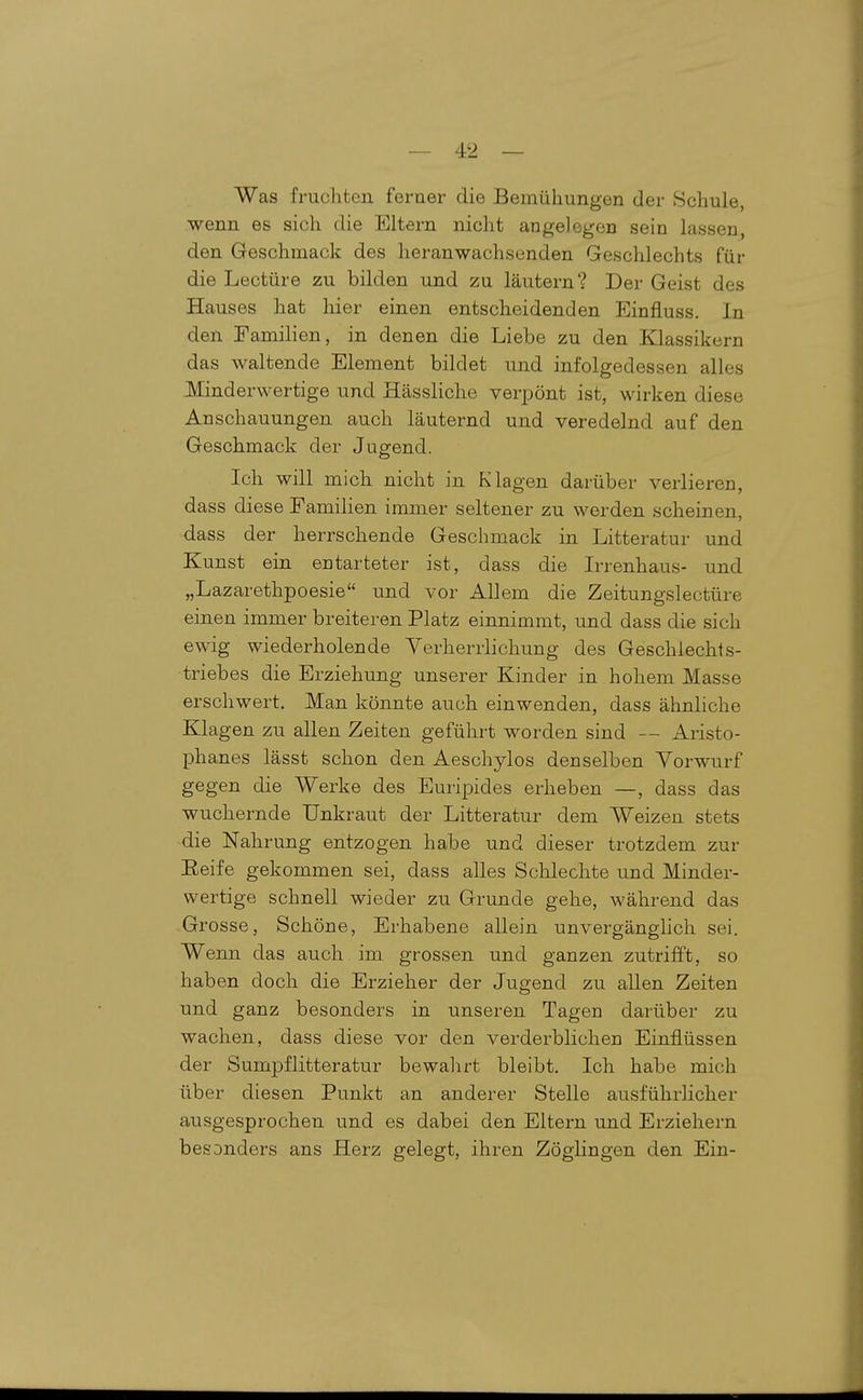 Was fruchten ferner die Bemühungen der Schule, wenn es sich die Eltern nicht angelegen sein lassen, den Geschmack des heranwachsenden Geschlechts für die Leetüre zu bilden und zu läutern? Der Geist des Hauses hat hier einen entscheidenden Einfluss. In den Famihen, in denen die Liebe zu den Klassikern das waltende Element bildet und infolgedessen alles Minderwertige und Hässliche verpönt ist, wirken diese Anschauungen auch läuternd und veredelnd auf den Geschmack der Jugend. Ich will mich nicht in Klagen darüber verlieren, dass diese Familien immer seltener zu werden scheinen, dass der herrschende Geschmack in Litteratur und Kunst ein entarteter ist, dass die Irrenhaus- und „Lazarethpoesie iind vor Allem die Zeitungslectüre einen immer breiteren Platz einnimmt, und dass die sich ewig wiederholende Verherrlichung des Geschlechts- triebes die Erziehung unserer Kinder in hohem Masse erschwert. Man könnte auch einwenden, dass ähnliche Klagen zu allen Zeiten geführt worden sind — Aristo- phanes lässt schon den Aeschylos denselben Vorwurf gegen die Werke des Euripides erheben —, dass das wuchernde Unkraut der Litteratur dem Weizen stets die Nahrung entzogen habe und dieser trotzdem zur Eeife gekommen sei, dass alles Schlechte und Minder- wertige schnell wieder zu Grunde gehe, während das Gl osse, Schöne, Erhabene allein unvergänglich sei. Wenn das auch im grossen und ganzen zutrifft, so haben doch die Erzieher der Jugend zu allen Zeiten und ganz besonders in unseren Tagen darüber zu wachen, dass diese vor den verderblichen Einflüssen der Sumpflitteratur bewahrt bleibt. Ich habe mich über diesen Punkt an anderer Stelle ausführlicher ausgesprochen und es dabei den Eltern und Erziehern besonders ans Herz gelegt, ihren Zöglingen den Ein-