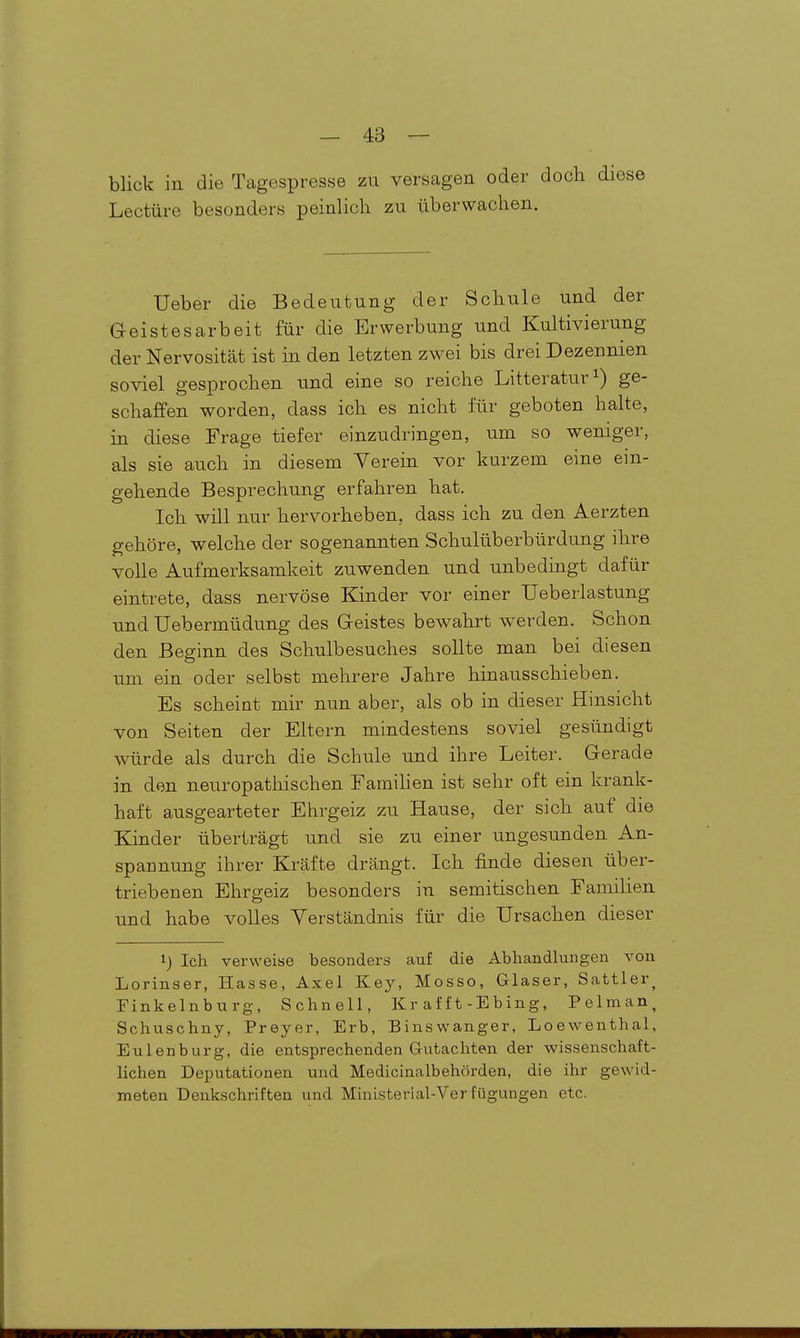 blick in die Tagespresse zu versagen oder doch diese Leetüre besonders peinlich zu überwachen. Ueber die Bedeutung der Schule und der Geistesarbeit für die Erwerbung und Kultivierung der Nervosität ist in den letzten zwei bis drei Dezennien soviel gesprochen und eine so reiche Litteratur^) ge- schaffen worden, dass ich es nicht für geboten halte, in diese Frage tiefer einzudringen, um so weniger, als sie auch in diesem Verein vor kurzem eine ein- gehende Besprechung erfahren hat. Ich will nur hervorheben, dass ich zu den Aerzten gehöre, welche der sogenannten Schulüberbürdung ihre volle Aufmerksamkeit zuwenden und unbedingt dafür eintrete, dass nervöse Kinder vor einer Ueberlastung und Uebermüdung des Geistes bewahrt werden. Schon den Beginn des Schulbesuches sollte man bei diesen um ein oder selbst mehrere Jahre hinausschieben. Es scheint mir nun aber, als ob in dieser Hinsicht von Seiten der Eltern mindestens soviel gesündigt würde als durch die Schule und ihre Leiter. Gerade in den neuropathischen Famihen ist sehr oft ein krank- haft ausgearteter Ehrgeiz zu Hause, der sich auf die Kinder überträgt und sie zu einer ungesunden An- spannung ihrer Kräfte drängt. Ich finde diesen über- triebenen Ehrgeiz besonders in semitischen Familien und habe volles Verständnis für die Ursachen dieser i) Ich verweise besonders auf die Abhandlungen A^on Lorinser, Hasse, Axel Key, Mosso, Glaser, Sattler^ Finkelnburg, Schnell, Kr äfft-Ebing, Pelman, Schuschny, Preyer, Erb, Binswanger, Loewenthal, Eulenburg, die entsprechenden Gutachten der wissenschaft- lichen Deputationen und Medicinalbehörden, die ihr gewid- meten Denkschriften und Ministerial-Ver fügungen etc.