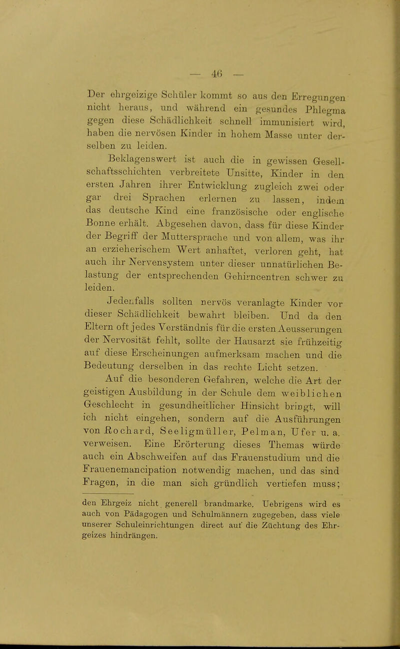 Der ehrgeizige Schüler kommt so aus den Erregungen nicht heraus, und während ein gesundes Phlegma gegen diese Schädlichkeit schnell immunisiert wird, haben die nervösen Kinder in hohem Masse unter der- selben zu leiden. Beklagenswert ist auch die in gewissen Gesell- schaftsschichten A^^erbreitete Unsitte, Kinder in den ersten Jahren ihrer Entwicklung zugleich zwei oder gar drei Sprachen erlernen zu lassen, indem das deutsche Kind eine französische oder englische Bonne erhält. Abgesehen davon, dass für diese Kinder der Begriff der Muttersprache und von allem, was ihr an erzieherischem Wert anhaftet, verloren geht, hat auch ihr Nervensystem unter dieser unnatürlichen Be- lastung der entsprechenden Grehirncentren schwer zu leiden. Jedenfalls sollten nervös veranlagte Kinder vor dieser Schädlichkeit bewahrt bleiben. Und da den Eltern oft jedes Verständnis für die ersten Aeusserungen der Nervosität fehlt, sollte der Hausarzt sie frühzeitig auf diese Erscheinungen aufmerksam machen und die Bedeutung derselben in das rechte Licht setzen. Auf die besonderen Gefahren, welche die Art der geistigen Ausbildung in der Schule dem weiblichen Geschlecht in gesundheithcher Hinsicht bringt, will ich nicht eingehen, sondern auf die Ausführungen vonßochard, Seeligmüller, Pelman, Ufer u.a. verweisen. Eine Erörterung dieses Themas würde auch ein Abschweifen auf das Frauenstudium und die Frauenemancipation notwendig machen, und das sind Fragen, in die man sich gründlich vertiefen muss; den Ehrgeiz nicht generell brandmarke. Uebrigens wird es auch von Pädagogen und Schulmännern zugegeben, dass viele unserer Schuleinrichtungen direct auf die Züchtung des Ehr- geizes hindrängen.