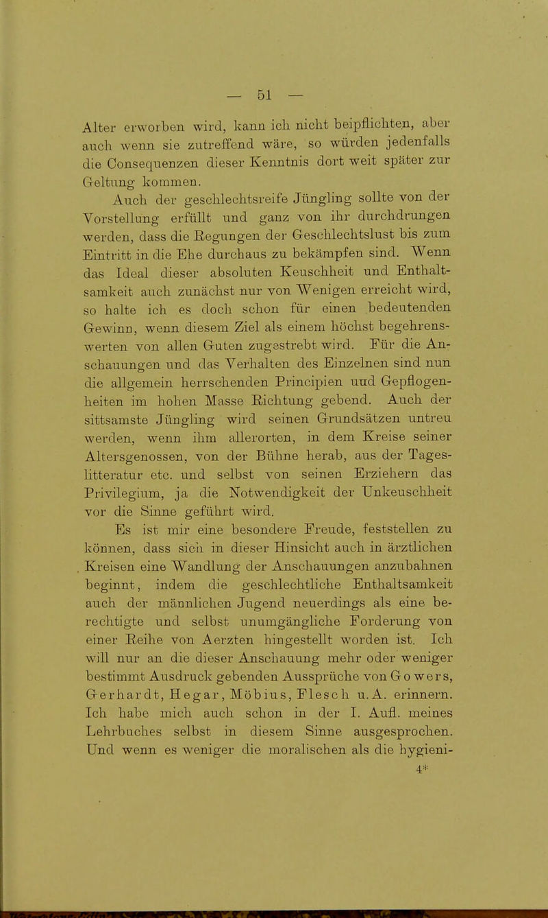 Alter erworben wird, kann icli nicht beipflichten, aber auch wenn sie zutreffend wäre, so würden jedenfalls die Consequenzen dieser Kenntnis dort weit später zur Geltung kommen. Auch der geschlechtsreife Jüngling sollte von der Vorstellung erfüllt und ganz von ihr durchdrungen werden, dass die Regungen der Geschlechtslust bis zum Eintritt in die Ehe durchaus zu bekämpfen sind. Wenn das Ideal dieser absoluten Keuschheit und Enthalt- samkeit auch zunächst nur von Wenigen erreicht wird, so halte ich es doch schon für einen bedeutenden Gewinn, wenn diesem Ziel als einem höchst begehrens- werten von allen Guten zugestrebt wird. Für die An- schauungen und das Verhalten des Einzelnen sind nun die allgemein herrschenden Principien und Gepflogen- heiten im hohen Masse Richtung gebend. Auch der sittsamste Jüngling wird seinen Grundsätzen untreu werden, wenn ihm allerorten, in dem Kreise seiner Altersgenossen, von der Bühne herab, aus der Tages- litteratur etc. und selbst von seinen Erziehern das Privilegium, ja die Notwendigkeit der Unkeuschheit vor die Sinne geführt wird. Es ist mir eine besondere Freude, feststellen zu können, dass sicii in dieser Hinsicht auch in ärztlichen Kreisen eine Wandlung der Anschauungen anzubahnen beginnt, indem die geschlechtliche Enthaltsamkeit auch der männlichen Jugend neuerdings als eine be- rechtigte und selbst unumgängliche Forderung von einer Reihe von Aerzten hingestellt worden ist. Ich will nur an die dieser Anschauung mehr oder weniger bestimmt Ausdruck gebenden Aussprüche von Go wers, Gerhardt, Hegar, Möbius, Flesch u.A. erinnern. Ich habe mich auch schon in der I. Aufl. meines Lehrbuches selbst in diesem Sinne ausgesprochen. Und wenn es weniger die moralischen als die hygieni- 4*