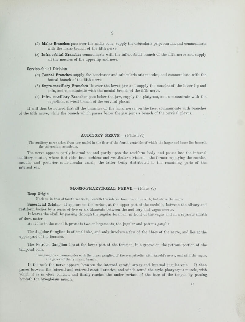 (b) Malar Branches pass over the malar bone, supply the orbicularis palpebrarum, and communicate with the malar branch of the fifth nerve. (c) Infra-orbital Branches communicate with the infra-orbital branch of the fifth nerve and supply all the muscles of the upper lip and nose. Cervico-facial Division—- (a) Buccal Branches supply the buccinator and orbicularis oris muscles, and communicate with the buccal branch of the fifth nerve. (b) Supra-maxillary Branches lie over the lower jaw and supply the muscles of the lower lip and chin, and communicate with the mental branch of the fifth nerve. (c) Infra-maxillary Branches pass below the jaw, supply the platysma, and communicate with the superficial cervical branch of the cervical plexus. It will thus be noticed that all the branches of the facial nerve, on the face, communicate with branches of the fifth nerve, while the branch which passes loelow the jaw joins a branch of the cervical plexus. AUDITORY NERVE,—(Plate IV.) The auditory nerve arises from two nuclei in the floor of the fourth ventricle, of which the larger and inner lies beneath the tuberculuin acusticum. The nerve appears partly internal to, and partly upon the restiform body, and passes into the internal auditory meatus, where it divides into cochlear and vestibular divisions—the former supplying the cochlea, saccule, and posterior semi-circular canal; the latter being distributed to the remaining parts of the internal ear. GLOSSO-PHARYNGEAL NERVE.—(Plate V.) Deep Origin— Nucleus, in floor of fourth ventricle, beneath the inferior fovea, in a line with, but above the vagus. Superficial Origin.—It appears on the surface, at the upper part of the medulla, between the olivary and restiform bodies by a series of five or six filaments between the auditory and vagus nerves. It leaves the skull by passing through the jugular foramen, in front of the vagus and in a separate sheath of dura mater. As it lies in the canal it presents two enlargements, the jugular and petrous ganglia. The Jugular Ganglion is of small size, and only involves a few of the fibres of the nerve, and lies at the upper part of the foramen. The Petrous Ganglion lies at the lower part of the foramen, in a groove on the petrous portion of the temporal bone. This ganglion communicates with the upper ganglion of the sympathetic, with Arnold’s nerve, and with the vagus, and gives off the tympanic branch. In the neck the nerve appears between the internal carotid artery and internal jugular vein. It then passes between the internal and external carotid arteries, and winds round the stylo-pharyngeus muscle, with which it is in close contact, and finally reaches the under surface of the base of the tongue by passing beneath the hyo-glossus muscle. C