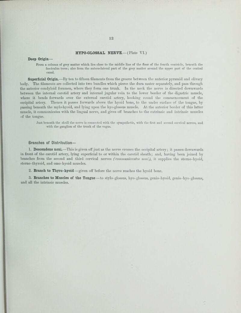 HYPO-GLOSSAL NERVE.—(Plate VI.) Deep Origin— From a column of grey matter which lie,s close to the middle line of the floor of the fourth ventricle, beneath the fasciculus teres; also from the antero-lateral part of the grey matter around the upper part of the central canal. Superficial Origin.—By ten to fifteen filaments from the groove between the anterior pyramid and olivary body. The filaments are collected into two bundles which pierce the dura mater separately, and pass through the anterior condyloid foramen, where they form one trunk. In the neck the nerve is directed downwards between the internal carotid artery and internal jugular vein to the lower border of the digastric muscle, where it bends forwards over the external carotid artery, hooking round the commencement of the occipital artery. Thence it passes forwards above the hyoid bone, to the under surface of the tongue, by passing beneath the mylo-hyoid, and lying upon the hyo-glossus muscle. At the anterior border of this latter muscle, it communicates with the lingual nerve, and gives olf branches to the extrinsic and intrinsic muscles of the tongue. Just beneath the skull the nerve is connected with the sympathetic, with the first and second cervical nerves, and with the ganglion of the trunk of the vagus. Branches of Distribution— 1. Descendens noni.—-This is given off just as the nerve crosses the occipital artery; it passes downwards in front of the carotid artery, lying superficial to or within the carotid sheath; and, having been joined by branches from the second and third cervical nerves (communicantes noniJ, it supplies the sterno-hyoid, sterno-thyroid, and omo-hyoid muscles. 2. Branch to Thyro-hyoid—given off before the nerve reaches the hyoid bone. 3. Branches to Muscles of the Tongue—to stylo-glossus, hyo-glossus, genio-hyoid, genio-hyo-glossus, and all the intrinsic muscles.