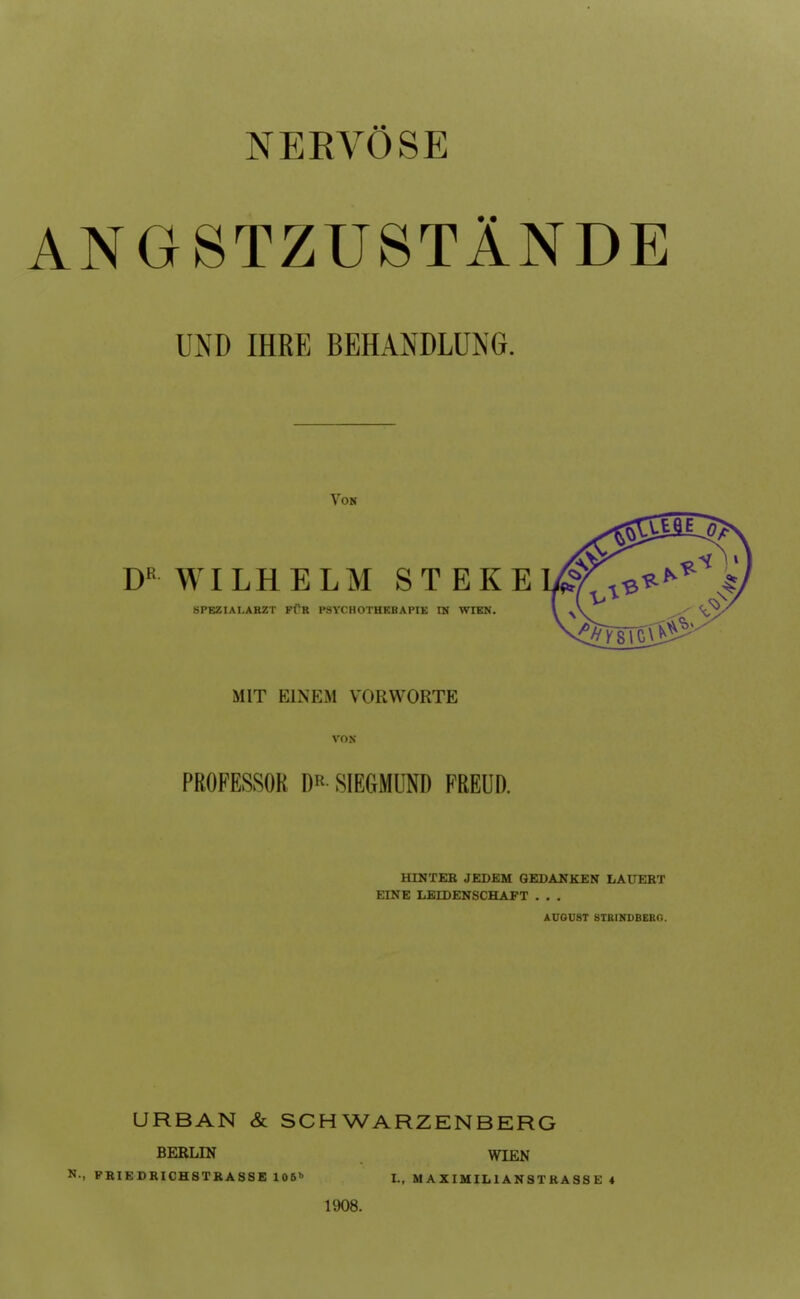 NERVÖSE ANGSTZUSTÄNDE UND IHRE BEHANDLUNG. Von D WILHELM ST EKE BPEZIAI.ARZT FfR P3VCHOTHEBAPIE IN WIEN. MIT EINEM VORWORTE VON PROFESSOR DR SIEGMUND FREUD. HINTEB JEDEM GEDANKEN LAUERT EINE LEIDENSCHAFT . . . AÜOUST STRINDBERO. URBAN & SCHWARZENBERG BERLIN WIEN N-, PRIEDRICHSTKASSE 106 I., M AXIMIH ANST RASS E 4 1908.