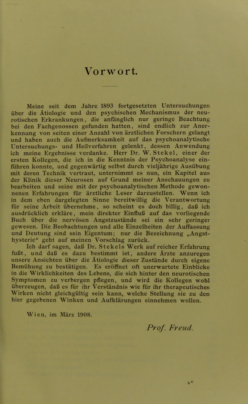 Vorwort. Meine seit dem Jahre 1893 fortgesetzten Untersuchungen über die Ätiologie und den psychischen Mechanismus der neu- rotischen Erkrankungen, die anfänglich nur geringe Beachtung bei den Fachgenossen gefunden hatten, sind endlich zur Aner- kennung von Seiten einer Anzahl von ärztlichen Forschern gelangt und haben auch die Aufmerksamkeit auf das psychoanalytische Untersuchungs- und Heilverfahren gelenkt, dessen Anwendung ich meine Ergebnisse verdanke. Herr Dr. W. Stekel, einer der ersten Kollegen, die ich in die Kenntnis der Psychoanalyse ein- führen konnte, und gegenwärtig selbst durch vieljährige Ausübung mit deren Technik vertraut, unternimmt es nun, ein Kapitel aus der Klinik dieser Neurosen auf Grund meiner Anschauungen zu bearbeiten und seine mit der psychoanalytischen Methode gewon- nenen Erfahrungen für ärztliche Leser darzustellen. Wenn ich in dem eben dargelegten Sinne bereitwillig die Verantwortung für seine Arbeit übernehme, so scheint es doch billig, daß ich ausdrücklich erkläre, mein direkter Einfluß auf das vorliegende Buch über die nervösen Angstzustände sei ein sehr geringer gewesen. Die Beobachtungen und alle Einzelheiten der Auffassung und Deutung sind sein Eigentum; nur die Bezeichnung „Angst- hysterie geht auf meinen Vorschlag zurück. Ich darf sagen, daß Dr. Stekels Werk auf reicher Erfahrung fußt, und daß es dazu bestimmt ist, andere Ärzte anzuregen unsere Ansichten über die Ätiologie dieser Zustände durch eigene Bemühung zu bestätigen. Es eröffnet oft unerwartete Einblicke in die Wirklichkeiten des Lebens, die sich hinter den neurotischen Symptomen zu verbergen pflegen, und wird die Kollegen wohl überzeugen, daß es für ihr Verständnis wie für ihr therapeutisches Wirken nicht gleichgültig sein kann, welche Stellung sie zu den hier gegebenen Winken und Aufklärungen einnehmen wollen. Wien, im März 1908. Prof. Freud. a*
