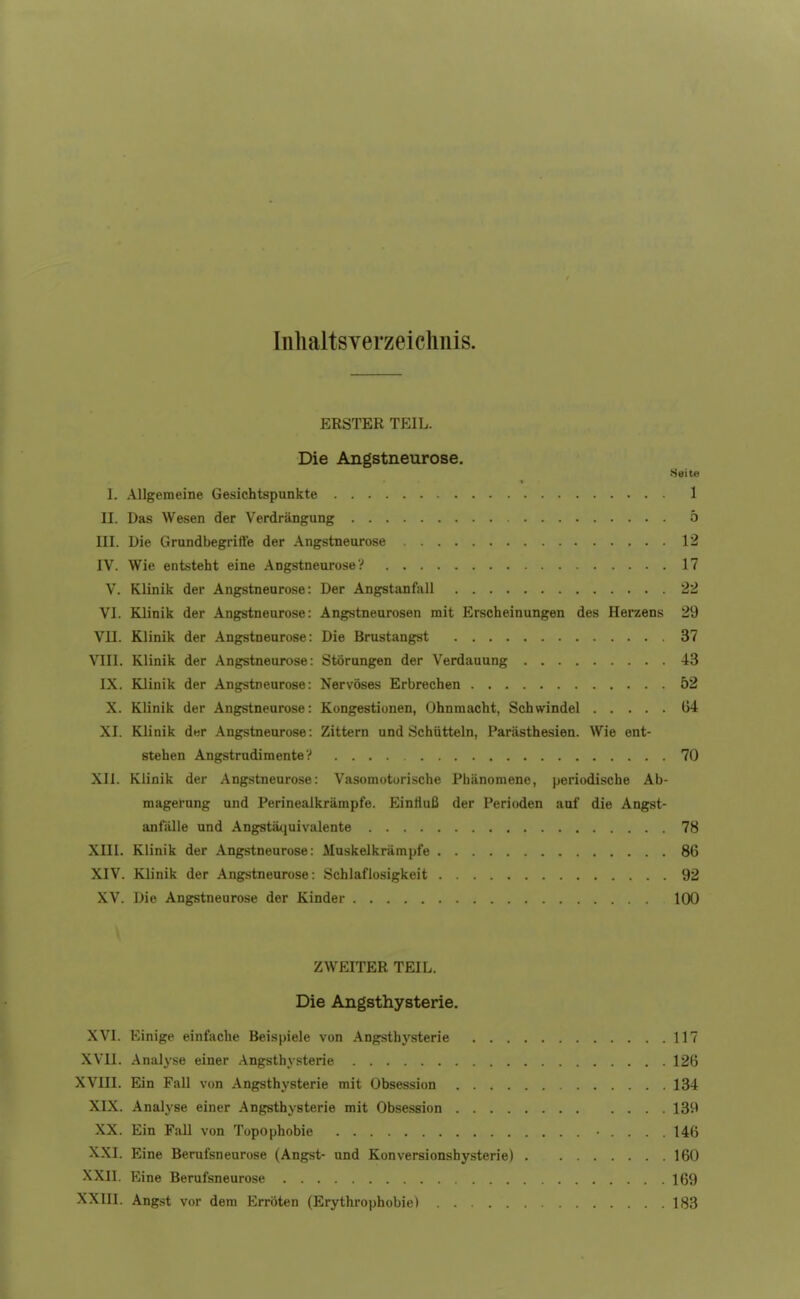 IiilialtsYerzeichnis. ERSTER TEIL. Die Angstneurose. Seite I. .Allgemeine Gesichtspunkte 1 II. Das Wesen der Verdrängung 5 III. Die Grundbegriffe der Angstneurose 12 IV. Wie entsteht eine Angstneurose V 17 V. Klinik der Angstneurose: Der Angstanfall 22 VI. Klinik der Angstneurose: Angstneurosen mit Erscheinungen des Herzens 29 VII. Klinik der Angstneurose: Die Brustangst 37 VIII. Klinik der Angstneurose: Störungen der Verdauung 43 IX. Klinik der Angstneurose: Nervöses Erbrechen 52 X. Klinik der Angstneurose: Kongestionen, Ohnmacht, Schwindel G4 XI. Klinik dwr Angstneurose: Zittern und Schütteln, Parästhesien. Wie ent- stehen Angstrudimente V .... 70 XII. Klinik der Angstneurose: Vasomotorische Phänomene, periodische Ab- magerung und Perinealkrämpfe. Eintiuß der Perioden auf die Angst- anfälle und Angstä<iuivalente 78 XIII. Klinik der Angstneurose: Muskelkrämpfe 86 XIV. Klinik der Angstneurose: Schlaflosigkeit 92 XV. Die Angstneurose der Kinder 100 ZWEITER TEIL. Die Angsthysterie, XVI. Einige einfache Beispiele von Angsthysterie 117 XVll. Analyse einer .\ngsthysterie 126 XVlIl. Ein Fall von Angsthysterie mit Obsession 134 XIX. Analyse einer Angsthysterie mit Obsession 139 XX. Ein Fall von Topophobie .... 146 XXI. Eine Berufsneurose (Angst- und Konversionshysterie) 160 XXII. Eine Berufsneurose 169 XXIII. Angst vor dem Erröten (Erythrophobie) 183