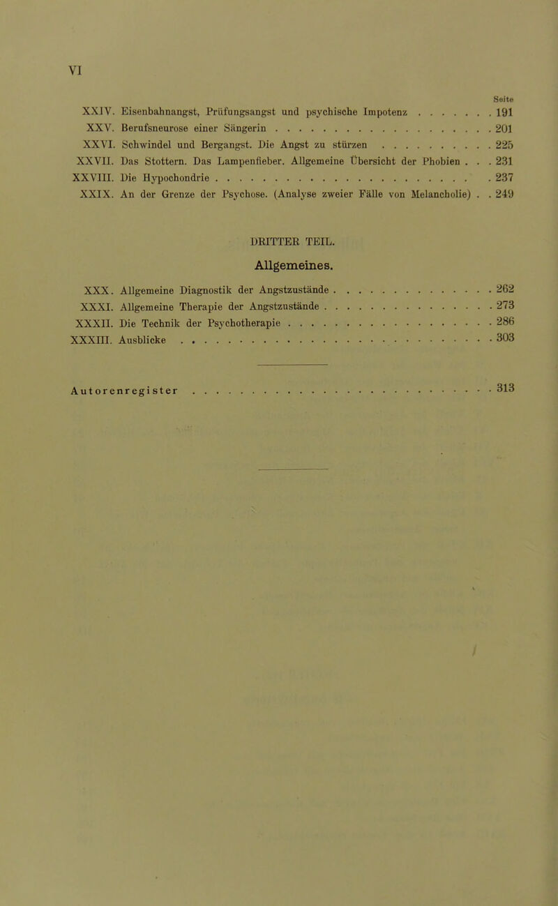 Seite XXJV. Eisenbahnangst, Prüfungsangst und psychische Impotenz 191 XXV. Berufsneurose einer Sängerin 201 XXVI. Schwindel und Bergangst. Die Angst zu stürzen 225 XXVII. Das Stottern. Das Lampenfieber. Allgemeine Übersicht der Phobien . . . 231 XXVIII. Die Hypochondrie 237 XXIX. An der Grenze der Psychose. (Analyse zweier FäUe von Melancholie) . . 249 DRITTER TEIL. Allgemeines. XXX. Allgemeine Diagnostik der Angstzustände 262 XXXI. Allgemeine Therapie der Angstzustände 273 XXXII. Die Technik der Psychotherapie 286 XXXni. Ausblicke 303 Autorenregister 313