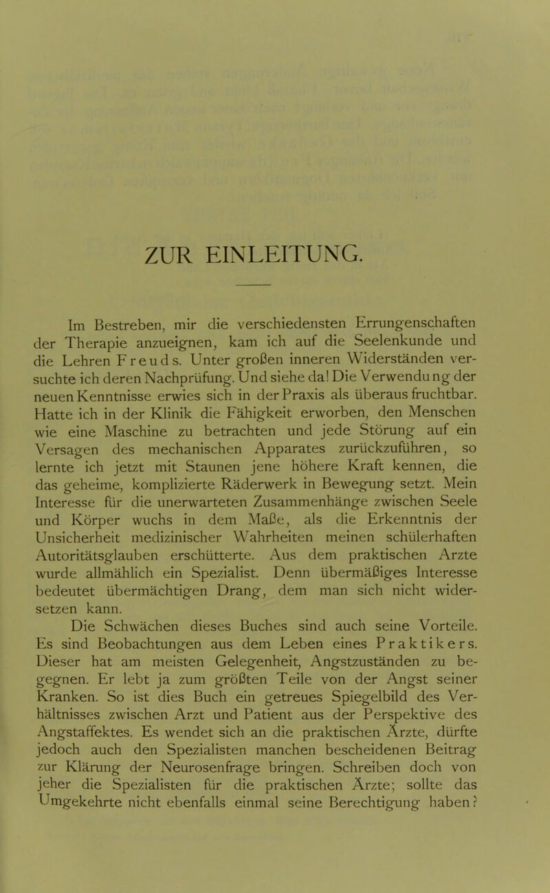 ZUR EINLEITUNG. Im Bestreben, mir die verschiedensten Errungenschaften der Therapie anzueignen, kam ich auf die Seelenkunde und die Lehren Freuds. Unter großen inneren Widerständen ver- suchte ich deren Nachprüfung. Und siehe da! Die Verwendu ng der neuen Kenntnisse erwies sich in der Praxis als überaus fruchtbar. Hatte ich in der Klinik die Fähigkeit erworben, den Menschen wie eine Maschine zu betrachten und jede Störung auf ein Versagen des mechanischen Apparates zurückzuführen, so lernte ich jetzt mit Staunen jene höhere Kraft kennen, die das geheime, kompHzierte Räderwerk in Bewegung setzt. Mein Interesse für die unerwarteten Zusammenhänge zwischen Seele und Körper wuchs in dem Maße, als die Erkenntnis der Unsicherheit medizinischer Wahrheiten meinen schülerhaften Autoritätsglauben erschütterte. Aus dem praktischen Arzte wurde allmählich ein Spezialist. Denn übermäßiges Interesse bedeutet übermächtigen Drang, dem man sich nicht wider- setzen kann. Die Schwächen dieses Buches sind auch seine Vorteile. Es sind Beobachtungen aus dem Leben eines Praktikers. Dieser hat am meisten Gelegenheit, Angstzuständen zu be- gegnen. Er lebt ja zum größten Teile von der Angst seiner Kranken. So ist dies Buch ein getreues Spiegelbild des Ver- hältnisses zwischen Arzt und Patient aus der Perspektive des Angstaffektes. Es wendet sich an die praktischen Ärzte, dürfte jedoch auch den Spezialisten manchen bescheidenen Beitrag zur Klärung der Neurosenfrage bringen. Schreiben doch von jeher die Spezialisten für die praktischen Ärzte; sollte das Umgekehrte nicht ebenfalls einmal seine Berechtigung haben?