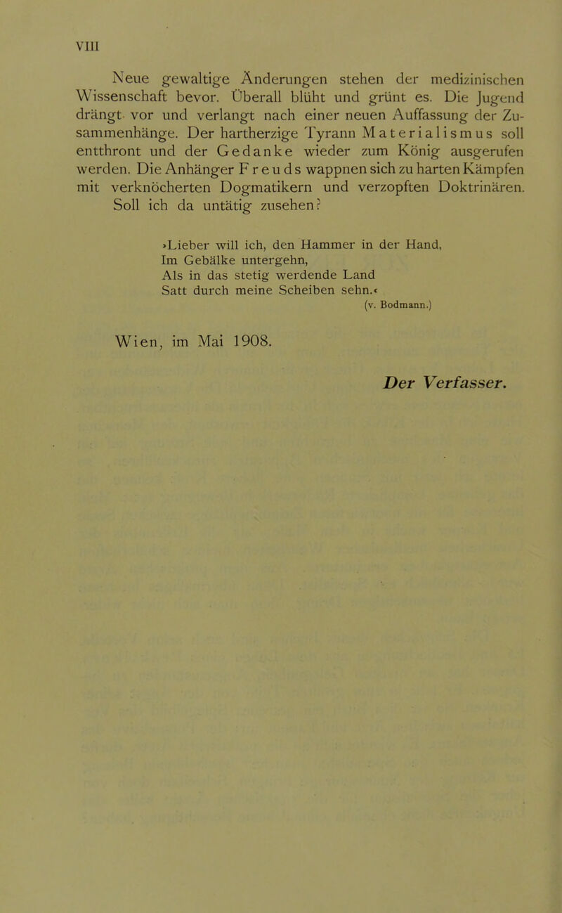 Neue gewaltige Änderungen stehen der medizinischen Wissenschaft bevor. Überall blüht und grünt es. Die Jugend drängt vor und verlangt nach einer neuen Auffassung der Zu- sammenhänge. Der hartherzige Tyrann Materialismus soll entthront und der Gedanke wieder zum König ausgerufen werden. Die Anhänger Freuds wappnen sich zu harten Kämpfen mit verknöcherten Dogmatikern und verzopften Doktrinären. Soll ich da untätig zusehen? »Lieber will ich, den Hammer in der Hand, Im Gebälke untergehn, Als in das stetig werdende Land Satt durch raeine Scheiben sehn.* (v. Bodmann.) Wien, im Mai 1908. Der Verfasser.