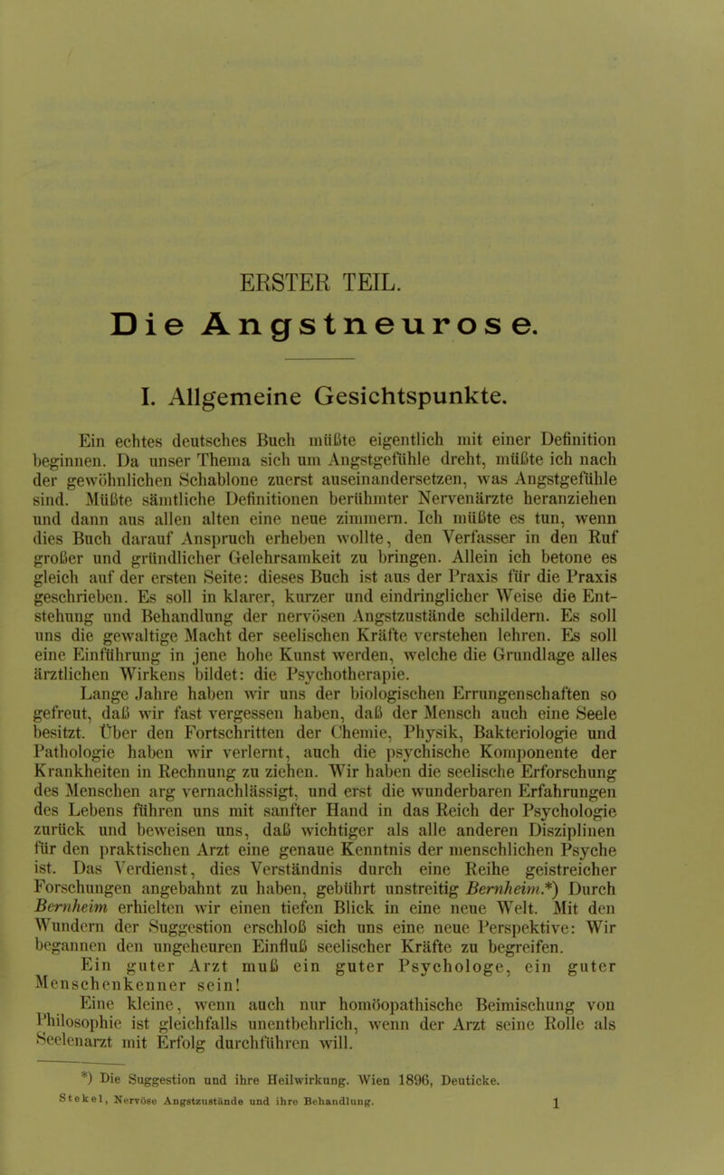 ERSTER TEIL. Die Angstneurose I. Allgemeine Gesichtspunkte. Ein echtes deutsches Buch inüüte eigentlich mit einer Definition beginnen. Da unser Thema sich um Angstgefühle dreht, müßte ich nach der gewöhnlichen Schablone zuerst auseinandersetzen, was Angstgefühle sind. Müßte sämtliche Definitionen berühmter Nervenärzte heranziehen und dann aus allen alten eine neue zimmern. Ich müßte es tun, wenn dies Buch darauf Anspruch erheben wollte, den Verfasser in den Ruf großer und gründlicher Gelehrsamkeit zu bringen. Allein ich betone es gleich auf der ersten Seite: dieses Buch ist aus der Praxis für die Praxis geschrieben. Es soll in klarer, kurzer und eindringlicher Weise die Ent- stehung und Behandlung der nervösen Angstzustände schildern. Es soll uns die gewaltige Macht der seelischen Kräfte verstehen lehren. soll eine Einführung in jene hohe Kunst werden, welche die Grundlage alles ärztlichen Wirkens bildet: die Psychotherapie. Lange Jahre haben wir uns der biologischen Errungenschaften so gefreut, daß wir fast vergessen haben, daß der Mensch auch eine Seele besitzt. Über den Fortschritten der Chemie, Physik, Bakteriologie und Pathologie haben wir verlernt, auch die psychische Komponente der Krankheiten in Rechnung zu ziehen. Wir haben die seelische Erforschung des Menschen arg vernachlässigt, und erst die wunderbaren Erfahrungen des Lebens führen uns mit sanfter Hand in das Reich der Psychologie zurück und beweisen uns, daß wichtiger als alle anderen Disziplinen für den praktischen Arzt eine genaue Kenntnis der menschlichen Psyche ist. Das Verdienst, dies Verständnis durch eine Reihe geistreicher Forschungen angebahnt zu haben, gebührt unstreitig Bemheim *) Durch Bernheim erhielten wir einen tiefen Blick in eine neue Welt. Mit den Wundern der Suggestion erschloß sich uns eine neue Perspektive: Wir begannen den ungeheuren Einfluß seelischer Kräfte zu begreifen. Ein guter Arzt muß ein guter Psychologe, ein guter Menschenkenner sein! Eine kleine, wenn auch nur homöopathische Beimischung von Philosophie ist gleichfalls unentbehrlich, wenn der Arzt seine Rolle als Seelenarzt mit Erfolg durchführen will. *) Die Suggestion und ihre Heilwirkung. Wien 1896, Deuticke. St ekel, Nervöse Angstziistände und ihre Behandlung. \