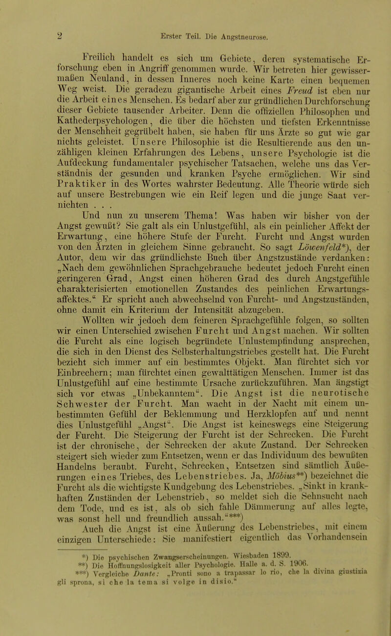 Freilich handelt es sich um Gebiete, deren systematische Er- forschung eben in Angritt genommen wurde. Wir betreten hier gewisser- maßen Neuland, in dessen Inneres noch keine Karte einen bequemen Weg weist. Die geradezu gigantische Arbeit eines Freud ist eben nur die Arbeit eines Menschen. Es bedarf aber zur gründlichen Durchforschung dieser Gebiete tausender Arbeiter. Denn die offiziellen Philosophen und Kathederpsychologen, die über die höchsten und tiefsten Erkenntnisse der Menschheit gegrübelt haben, sie haben für uns Ärzte so gut wie gar nichts geleistet. Unsere Philosophie ist die Resultierende aus den un- zähligen kleinen Erfahrungen des Lebens, unsere Psychologie ist die Aufdeckung fundamentaler psychischer Tatsachen, welche uns das Ver- ständnis der gesunden und kranken Psyche ermöglichen. Wir sind Praktiker in des Wortes wahrster Bedeutung. Alle Theorie würde sich auf unsere Bestrebungen wie ein Reif legen und die junge Saat ver- nichten . . . Und nun zu unserem Thema! Was haben wir bisher von der Angst gewußt? Sie galt als ein Unlustgefühl, als ein peinlicher Affekt der Erwartung, eine höhere Stufe der Furcht. Furcht und Angst wurden von den Ärzten in gleichem Sinne gebraucht. So sagt Löwenfeld*)^ der Autor, dem wir das gründlichste Buch über Angstzustände verdanken: „Nach dem gewöhnlichen Sprachgebrauche bedeutet jedoch Furcht einen geringeren Grad, Angst einen höheren Grad des durch Angstgefühle charakterisierten emotionellen Zustandes des peinlichen Erwartungs- affektes. Er spricht auch abwechselnd von Furcht- und Angstzuständen, ohne damit ein Kriterium der Intensität abzugeben. Wollten wir jedoch dem feineren Sprachgefühle folgen, so sollten wir einen Unterschied zwischen Furcht und Angst machen. Wir sollten die Fm'cht als eine logisch begründete Unlustemptindung ansprechen, die sich in den Dienst des Selbsterhaltungstriebes gestellt hat. Die F^cht bezieht sich immer auf ein bestimmtes Objekt. Man fürchtet sich vor Einbrechern; man fürchtet einen gewalttätigen Menschen. Immer ist das Unlustgefühl auf eine bestimmte Ursache zurückzuführen. Man ängstigt sich vor etwas „Unbekanntem. Die Angst ist die neurotische Schwester der Furcht. Man wacht in der Nacht mit einem un- bestimmten Gefühl der Beklemmung und Herzklopfen auf und nennt dies Unlustgefühl „Angst. Die Angst ist keineswegs eine Steigeining der Furcht. Die Steigerung der Furcht ist der Schrecken. Die Furcht ist der chronische, der Schrecken der akute Zustand. Der Schrecken steigert sich wieder zum Entsetzen, wenn er das Individuum des bewnißten Handelns beraubt. Furcht, Schrecken, Entsetzen sind sämthch Äuße- rungen eines Triebes, des Lebenstriebes. Ja, Möbius**) bezeichnet die Furcht als die wichtigste Kundgebung des Lebenstriebes. „Sinkt in krank- haften Zuständen der Lebenstrieb, so meldet sich die Sehnsucht nach dem Tode, und es ist, als ob sich fahle Dämmerung auf alles legte, was sonst hell und freundlich aussah.***) Auch die Angst ist eine Äußerung des Lebenstriebes, mit einem einzigen Unterschiede: Sie manifestiert eigentlich das Vorhandensein *) Die psychischen Zwangserscbeinungcn. Wiesbaden 1899. **) Die Hoffnungslosigkeit aller Psychologie. Halle a. d. S. 1906. ***) Vergleiche Dante: „Pronti sono a tra])assar lo rio, che la divina giustizia gli sprona, si che la tema si volge in disio.