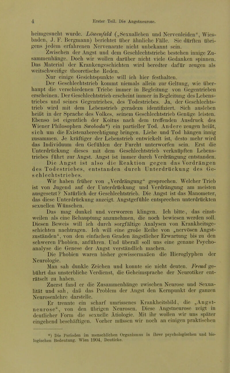 lieim^-osucht wurde. Löwenfeld („.Sexualleben und Nervenleiden, Wies- baden, J. F. Ber^-niann) berichtet über ähnliche Fälle. Sie dürften übri- gens jedem erfahrenen Nervenarzte nicht unbekannt sein. Zwischen der Angst und dem Geschlechtstriebe bestehen innige Zu- sammenhänge. Doch wir wollen darüber nicht viele Gedanken spinnen. Das Material der Krankengeschichten wird beredter dafür zeugen als weitschweitige theoretische Keden. Nur einige Gesichtspunkte will ich hier festhalten. Der Geschlechtstrieb kommt niemals allein zur Geltung, wie über- haupt die verschiedenen Triebe immer in Begleitung von Gegentrieben erscheinen. Der Geschlechtstrieb erscheint immer in Begleitung des Lebens- triebes und seines Gegentriebes, des Todestriebes. Ja, der Geschlechts- trieb wird mit dem Lebenstrieb geradezu identifiziert. Sich ausleben heißt in der Sprache des Volkes, seinem Geschlechtstrieb Genüge leisten. Ebenso ist eigentlich der Koitus nach dem treffenden Ausdruck des Wiener Philosophen Swoboda*) ein partieller Tod. Andere zeugen heißt, sich um die Existenzberechtigung bringen. Liebe und Tod hängen innig zusammen. Je kräftiger der Lebenstrieb entwickelt ist, desto mehr wird das Individuum den Gefühlen der Furcht unterworfen sein. Erst die Unterdrückung dieses mit dem Geschlechtstrieb verknüpften Lebens- triebes führt zur Angst. Angst ist immer durch Verdrängung entstanden. Die Angst ist also die Reaktion gegen das Vordrängen des Todestriebes, entstanden durch Unterdrückung des Ge- s chlechtstriebes. Wir haben früher von „Verdrängung gesprochen. Welcher Trieb ist von Jugend auf der Unterdrückung und Verdrängung am meisten ausgesetzt ? Natürlich der Geschlechtstrieb. Die Angst ist das Manometer, das diese Unterdrückung anzeigt. Angstgefühle entsprechen unterdrückten sexuellen Wünschen. Das mag dunkel und verworren klingen. Ich bitte, das einst- weilen als eine Behauptung anzunehmen, die noch bewiesen werden soll. Diesen Beweis will ich durch sorgfältige Analysen von Krankheitsge- schichten nachtragen. Ich will eine große Reihe von „nervösen Angst- zuständen, von den einfachen Graden ängstlicher Erwartung bis zu den schweren Phobien, anführen. Und überall soll uns eine genaue Psycho- analyse die Genese der Angst verständlich machen. Die Phobien waren bisher gewissermaßen die Hieroglyphen der Neurologie. Man sah dunkle Zeichen und konnte sie nicht deuten. Freud ge- bührt das unsterbliche Verdienst, die Geheimsprache der Neurotiker ent- rätselt zu haben. Zuerst fand er die Zusammenhänge zwischen Neurose und Sexua- lität und sah, daß das Problem der Angst den Kernpunkt der ganzen Neurosenlehre darstelle. Er trennte ein scharf umrissenes Krankheitsbild, die „Augst- neurose, von den übrigen Neurosen. Diese Angstucurose zeigt in deutlicher Form die sexuelle Ätiologie. Mit ihr wollen wir uns später eingehend beschilftigen. Vorher müssen wir noch an einigen praktischen *) Die Perioden im menschliclien Organismus in ihrer psychologischen und bio- logischen Bedeutung. Wien 1904, Deutickc.