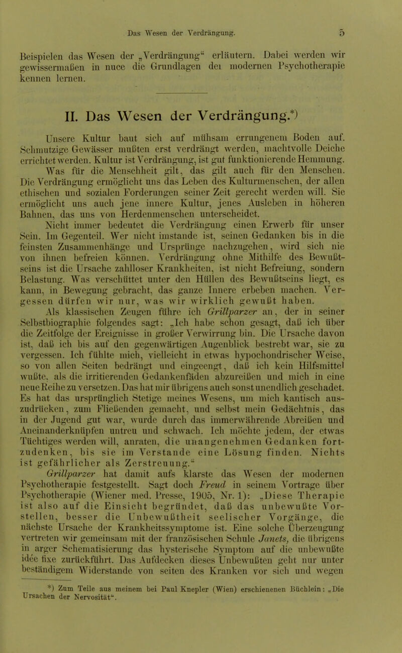 Beispielen das Wesen der „Verdrängung erläutern. Dabei werden wir gewissennaßen in nuce die Grundlagen dei modernen rsychothei-a]ne kennen lernen. II. Das Wesen der Verdrängung.*) Unsere Kultur baut sich auf mühsam errungenem Boden auf. Schmutzige Gewässer mußten erst verdrängt werden, machtvolle Deiche errichtet werden. Kultur ist Verdrängung, ist gut funktionierende Hemmung, Was für die Menschheit gilt, das gilt auch für den Menschen. Die Verdrängung ennöglicht uns das Leben des Kulturmenschen, der allen ethischen und sozialen Forderungen seiner Zeit gerecht werden will. Sie ermöglicht uns auch jene innere Kultur, jenes Ausleben in höheren Bahnen, das uns von Herdenmenschen unterscheidet. Nicht innner bedeutet die Verdrängung einen Erwerb für unser Sein. Im Gegenteil. Wer nicht imstande ist, seinen Gedanken bis in die feinsten Zusannncnhänge und Ursprünge nachzugehen, wird sich nie von ihnen befreien können. Verdrängung ohne Mithilfe des Bewußt- seins ist die Ursache zahlloser Krankheiten, ist nicht Befreiung, sondern Belastung. Was verschüttet unter den Hüllen des Bewußtseins liegt, es kann, in Bewegung gebracht, das ganze Innere erbeben machen. Ver- gessen dürfen wir nur, was wir wirklich gewußt haben. Als klassischen Zeugen führe ich Grillparzer an, der in seiner Selbstl)iograi)hie folgendes sagt: „Ich habe schon gesagt, daß ich über die Zeitfolge der Ereignisse in großer Verwirrung bin. Die Ursache davon ist, daß ich bis auf den gegenwärtigen Augenblick bestrebt war, sie zu vergessen. Ich fühlte mich, vielleicht in etwas hypochondrischer Weise, so von allen Seiten bedrängt und eingeengt, daß ich kein Hilfsmittel wußte, als die irritierenden Gedankenfäden abzureißen und mich in eine neue Reihe zu versetzen. Das hat mir übrigens auch sonst unendlich geschadet. Es hat das ursprünglich Stetige meines Wesens, um mich kantisch aus- zudrücken, zum Fließenden gemacht, und selbst mein Gedächtnis, das in der Jugend gut war, wurde durch das immerwährende Abreißen und Aneinanderknüpfen untreu und schwach. Ich möchte jedem, der etwas Tüchtiges werden will, anraten, die unangenehmen Gedanken fort- zudenken, bis sie im Verstände eine Lösung finden. Nichts ist gefährlicher als Zerstreuung. Grillparzer hat damit aufs klarste das Wesen der modernen Psychotherapie festgestellt. Sagt doch Freud in seinem Vortrage über Psychotherapie (Wiener med. Presse, 19üö, Nr. 1): „Diese Therapie ist also auf die Einsicht begründet, daß das unbewußte Vor- stellen, besser die Unbewußtheit seelischer Vorgänge, die nächste Ursache der Krankheitssymptome ist. Eine solche Überzeugung vertreten wir gemeinsam mit der französischen Schule Janets, die übrigens in arger Schematisierung das hysterische Symptom auf die unbewußte idee fixe zurückführt. Das Aufdecken dieses Unbewußten geht nur unter beständigem Widerstande von Seiten des Kranken vor sicii und wegen *) Zum Teile aus meinem bei Paul Knepler (Wien) erschienenen Büchlein: „Die Ursachen der Nervosität.
