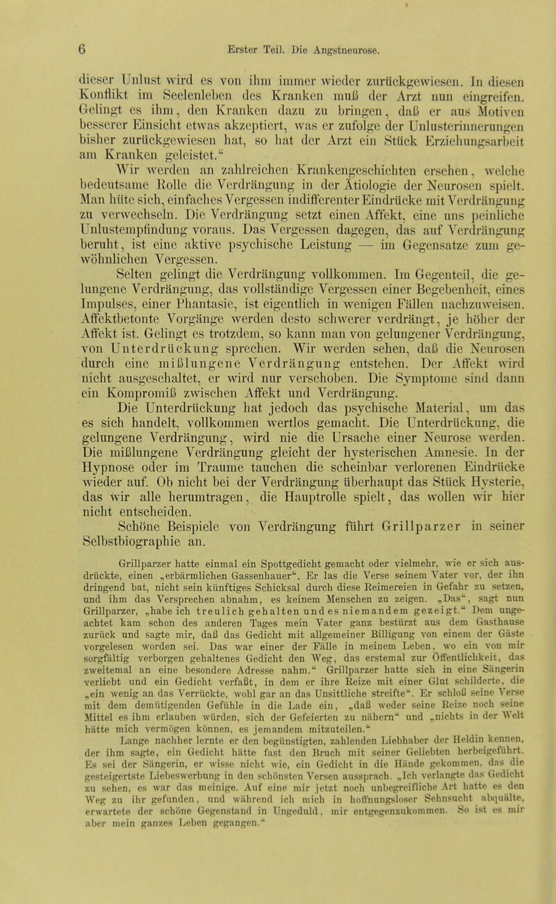 dieser Unlust wird es von ihm immer wieder zurückgewiesen. In diesen Konflikt im Seelenleben des Kranken muß der Arzt nun eingreifen. Gelingt es ihm, den Kranken dazu zu bringen, daß er aus Motiven besserer Einsicht etwas akzeptiert, was er zufolge der ünlusterinnerungen bisher zurückgewiesen hat, so hat der Arzt ein .Stück Erziehungsarbeit am Kranken geleistet. Wir werden an zahlreichen Krankengeschichten ersehen, welche bedeutsame Rolle die Verdrängung in der Ätiologie der Neurosen spielt. Man hüte sich, einfiiches Vergessen indifferenter Eindrücke mit Verdrängung zu verwechseln. Die Verdrängung setzt einen Affekt, eine uns peinliche Unlustempfindung voraus. Das Vergessen dagegen, das auf Verdrängung beruht, ist eine aktive psychische Leistung — im Gegensatze zum ge- wöhnlichen Vergessen. Selten gelingt die Verdi'ängung vollkommen. Im Gegenteil, die ge- lungene Verdrängung, das vollständige Vergessen einer Begebenheit, eines Impulses, einer Phantasie, ist eigentlich in wenigen Fällen nachzuweisen. Alfektbetonte Vorgänge werden desto schwerer verdrängt, je höher der Affekt ist. Gelingt es trotzdem, so kann man von gelungener Verdrängung, von Unterdrückung sprechen. Wir werden sehen, daß die Neurosen durch eine mißlungene Verdrängung entstehen. Der Affekt wird nicht ausgeschaltet, er wird nur verschoben. Die Symptome sind dann ein Kompromiß zwischen Affekt und Verdrängung. Die Unterdi'ückung hat jedoch das psychische Material, um das es sich handelt, vollkommen wertlos gemacht. Die Unterdrückung, die gelungene Verdrängung, Avird nie die Ursache einer Neurose werden. Die mißlungene Verdrängung gleicht der hysterischen Amnesie. In der Hypnose oder im Traume tauchen die scheinbar verlorenen Eindrücke wieder auf. Ob nicht bei der Verdrängung überhaupt das Stück Hysterie, das wir alle herumtragen, die Hauptrolle spielt, das wollen wir hier nicht entscheiden. Schöne Beispiele von Verdrängung führt Grillparzer in seiner Selbstbiographie an. Grillparzer hatte einmal ein Spottgedicht gemacht oder vielmehr, wie er sich aus- drückte, einen „erbärmlichen Gassenhauer'. Er las die Verse seinem Vater vor, der ihn dringend bat, nicht sein künftiges Schicksal durch diese Reimereien in Gefahr zu setzen, und ihm das Versprechen abnahm, es keinem Menschen zu zeigen. „Das', sagt nun Grillparzer, „habeich treulich geh alten und es niemandem gezeigt. Dem unge- achtet kam schon des anderen Tages mein Vater ganz bestürzt aus dem Gasthause zurück und sagte mir, daß das Gedicht mit allgemeiner Billigung von einem der Gäste vorgelesen worden sei. Das war einer der Fälle in meinem Leben, wo ein von mir sorgfältig verborgen gehaltenes Gedicht den Weg, das erstemal zur Öftentlichkeit, das zweitemal an eine besondere Adresse nahm. Grillparzer hatte sich in eine Sängerin verliebt und ein Gedicht verfaßt, in dem er ihre Reize mit einer Glut schilderte, die „ein wenig an das Verrückte, wohl gar an das Unsittliche streifte. Er schloß seine Verse mit dem demütigenden Gefühle in die Lade ein, „daß weder seine Reize noch seine Mittel es ihm erlauben würden, sich der Gefeierten zu nähern und „nichts in der Welt hätte mich vermögen können, es jemandem mitzuteilen. Lange nachher lernte er den begünstigten, zahlenden Liebhaber der Heldin kennen, der ihm sagte, ein Gedicht hätte fast den Bruch mit seiner Geliebten herbeigeführt. Es sei der Sängerin, er Avisse nicht wie, ein Gedicht in die Hände gekommen, das die gesteigertste Liebeswerbnng in den schönsten Versen aussprach. „Ich verlangte das Gedicht zu sehen, es war das meinige. Auf eine mir jetzt noch unbegreifliche .^rt hatte es den Weg zu ihr gefunden, und während ich mich in hoffnungsloser Sehnsucht abquälte, erwartete der schöne Gegenstand in Ungeduld, mir entgegenzukommen. So ist es mir aber mein ganzes Leben gegangen.