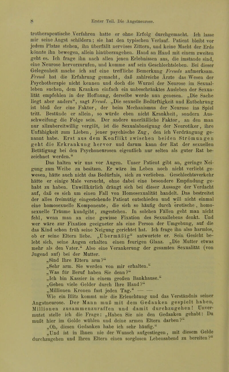 trotherapeutische Verfahren hatte er ohne Erfolg durchgemacht. Ich lasse mir seine Angst schildern; sie hat den typischen Verlauf. Patient bleibt vor jedem Platze stehen, ihn überfällt nervöses Zittern, und keine Macht der Erde könnte ihn bewegen, allein hinüberzugehen. Hand an Hand mit einem zweiten geht es. Ich frage ihn nach allen jenen Erlebnissen aus, die imstande sind, eine Neurose hervorzurufen, und komme auf sein Geschlechtsleben. Bei dieser Gelegenheit mache ich auf eine treffliche Bemerkung Freuds aufmerksam. Freud hat die Erfahrung gemacht, daß zahlreiche Ärzte das Wesen der Psychotherapie nicht kennen und doch die Wurzel der Neurose im Sexual- leben suchen, dem Kranken einfach ein unbeschränktes Ausleben der Sexua- lität empfehlen in der Hoffnung, derselbe werde nun genesen. „Die Sache liegt aber anders, sagt Freud. „Die sexuelle Bedürftigkeit und Entbehrung ist bloß der eine Faktor, der beim Mechanismus der Neurose ins Spiel tritt. Bestünde er allein, so würde eben nicht Krankheit, sondern Aus- schweifung die Folge sein. Der andere unerläßliche Faktor, au den man nur allzubereitwillig vergißt, ist die Sexualabneigung der Neurotiker, ihre Unfähigkeit zum Lieben, jener psychische Zug, den ich Verdrängung ge- nannt habe. Erst aus dem Konflikt zwischen beiden Strömungen geht die Erkrankung hervor und darum kann der Rat der sexuellen Betätigung bei den Psychonenrosen eigentlich nur selten als guter Rat be- zeichnet werden. Das halten wir uns vor Augen. Unser Patient gibt an, geringe Nei- gung zum Weibe zu besitzen. Er wäre im Leben noch nicht verllebt ge- wesen, hätte auch nicht das Bedürfnis, sich zu verlieben. Geschlechtsverkehr hätte er einige Male versucht, ohne dabei eine besondere Empfindung ge- habt zu haben. Unwillkürlich drängt sich bei dieser Aussage der Verdacht auf, daß es sich um einen Fall von Homosexualität handelt. Das bestreitet der alles freimütig eingestehende Patient entschieden und will nicht einmal eine homosexuelle Komponente, die sich so häufig durch erotische , homo- sexuelle Träume kundgibt, zugestehen. In solchen Fällen geht man nicht fehl, wenn man an eine gewisse Fixation des Sexuallebens denkt. Und wer wäre zur Fixation geeigneter als eine Person der Umgebung, auf die das Kind schon früh seine Neigung gerichtet hat. Ich frage ihn also harmlos, ob er seine Eltern liebe. „Übermäßig antwortete er. Sein Gesicht be- lebt sich, seine Augen erhalten einen feurigen Glanz. „Die Mutter etwas mehr als den Vater. Also eine Verankerung der gesamten Sexualität (von Jugend auf) bei der Mutter. „Sind Ihre Eltern arm? „Sehr arm. Sie werden von mir erhalten. „Was für Beruf haben Sie denn? „Ich bin Kassier in einem großen Bankhause. „Gehen viele Gelder durch Ihre Hand? „Millionen Kronen fast jeden Tag. — — Wie ein Blitz kommt mir die Erleuchtung und das Verständnis seiner Angstneurose. Der Mann muß mit dem Gedanken gespielt haben, Millionen zusammenzuraffen und damit durchzugehen! Unver- mutet stelle ich die Frage: „Haben Sie nie den Gedanken gehabt: Du mußt hier im Golde wühlen und deine armen Eltern darben? „Oh, diesen Gedanken habe ich sehr häufig. „Und ist in Ihnen nie der Wunsch aufgestiegen, mit diesem Gelde durchzugehen uud Ihren Eltern einen sorglosen Lebensabend zu bereiten?