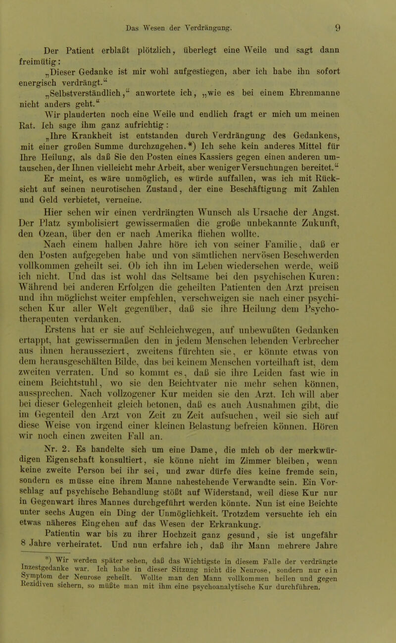 Der Patient erblaßt plötzlich, überlegt eine Weile und sagt dann freimütig: „Dieser Gedanke ist mir wohl aufgestiegen, aber ich habe ihn sofort energisch verdrängt. „Selbstverständlich, anwortete ich, „wie es bei einem Ehrenmanne nicht anders geht. Wir plauderten noch eine Weile und endlich fragt er mich um meinen Rat. Ich sage ihm ganz aufrichtig : „Ihre Krankheit ist entstanden durch Verdrängung des Gedankens, mit einer großen Summe durchzugehen.*) Ich sehe kein anderes Mittel für Ihre Heilung, als daß Sie den Posten eines Kassiers gegen einen anderen um- tauschen, der Ihnen vielleicht mehr Arbeit, aber weniger Versuchungen bereitet. Er meint, es wäre unmöglich, es würde auffallen, was ich mit Rück- sicht auf seinen neurotischen Zustand, der eine Beschäftigung mit Zahlen und Geld verbietet, verneine. Hier sehen wir einen verdränjrten Wunsch als Ursache der Angst. Der Platz symbolisiert gewissermaßen die große unbekannte Zukunft, den Ozean, über den er nach Amerika fliehen wollte. Nach einem halben Jahre höre ich von seiner Familie, daß er den Posten aufgegeben habe und von sämtlichen nervösen Beschwerden vollkommen geheilt sei. Ob ich ihn im Leben wiedersehen werde, weiß ich nicht. Und das ist wohl das Seltsame bei den psychischen Kuren: Während bei anderen Erfolgen die geheilten Patienten den Arzt preisen und ihn möglichst weiter empfehlen, verschweigen sie nach einer psychi- schen Kur aller Welt gegenüber, daß sie ihre Heilung dem Psycho- therapeuten verdanken. Erstens hat er sie auf Schleichwegen, auf unbewußten Gedanken ertappt, hat gewisseraiaßen den in jedem Menschen lebenden Verbrecher aus ihnen herausseziert, zweitens fürchten sie, er könnte etwas von dem herausgeschälten Bilde, das bei keinem Menschen vorteilhaft ist, dem zweiten verraten. Und so kommt es, daß sie ihre Leiden fast wie in einem Beichtstuhl, wo sie den Beichtvater nie mehr sehen können, aussprechen. Nach vollzogener Kur meiden sie den Arzt. Ich will aber bei dieser Gelegenheit gleich betonen, daß es auch Ausnahmen gibt, die im Gegenteil den Arat von Zeit zu Zeit aufsuchen, weil sie sich auf diese Weise von irgend einer kleinen Belastung befreien können. Hören wir noch einen zweiten Fall an. Nr. 2. Es handelte sich um eine Dame, die mich ob der merkwür- digen Eigenschaft konsultiert, sie könne nicht im Zimmer bleiben, wenn keine zweite Person bei ihr sei, und zwar dürfe dies keine fremde sein, sondern es müsse eine ihrem Manne nahestehende Verwandte sein. Ein Vor- schlag auf psychische Behandlung stößt auf Widerstand, weil diese Kur nur in Gegenwart ihres Mannes durchgeführt werden könnte. Nun ist eine Beichte unter sechs Augen ein Ding der Unmöglichkeit. Trotzdem versuchte ich ein etwas näheres Eingehen auf das Wesen der Erkrankung. Patientin war bis zu ihrer Hochzeit ganz gesund, sie ist ungefähr 8 Jahre verheiratet. Und nun erfahre ich, daß ihr Mann mehrere Jahre *) Wir werden später sehen, daß das Wichtigste in diesem Falle der verdrängte Inzestgedanke war. Ich habe in dieser Sitzung nicht die Neurose, sondern nur ein Symptom der Neurose geheilt. Wollte man den Mann vollkommen heilen und gegen Kezidiven sichern, so müßte man mit ihm eine psychoanalytische Kur durchführen.