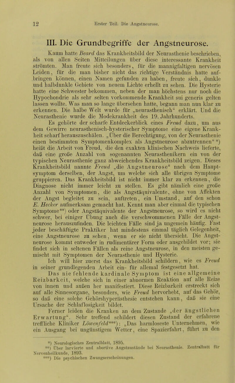 III. Die Grundbegriffe der Angstneurose. Kaum hatte Beard das Krankheitsbild der Neurasthenie beschrieben, als von allen Seiten Mitteilungen über diese interessante Krankheit strömten. Man freute sich besonders, für die mannigfaltigen nervösen Leiden, für die man bisher nicht das richtige Verständnis hatte auf- bringen können, einen Namen gefunden zu haben, freute sich, dunkle und halbdunkle Gebiete von neuem Lichte erhellt zu sehen. Die Hysterie hatte eine Schwester bekommen, neben der man höchstens nur noch die Hypochondrie als sehr selten vorkommende Kranklieit sui generis gelten lassen wollte. Was man so lange übersehen hatte, begann man nun klar zu erkennen. Die halbe Welt wurde für „neurasthenisch erldärt. Und die Neurasthenie wurde die Modekrankheit des 19. Jahrhunderts. Es gehörte der scharfe Entdeckerblick eines Freud dazu, um aus dem Gewirre neurasthenisch-hysterischer Symptome eine eigene Krank- heit scharf herauszuschälen. „Über die Berechtigung, von der Neurasthenie einen bestimmten Symptomenkomplex als Angstneurose abzutrennen *) heißt die Arbeit von Freud, die den exakten klinischen Nachweis lieferte, daß eine große Anzahl von sogenannten Neurasthenikern ein von der typischen Neurasthenie ganz abweichendes Krankheitsbild zeigen. Dieses Krankheitsbild nannte Freud „die Angstneurose nach dem Haupt- symptom derselben, der Angst, um welche sich alle übrigen Symptome gruppieren. Das Krankheitsbild ist nicht immer klar zu erkennen, die Diagnose nicht immer leicht zu stellen. Es gibt nämlich eine große Anzahl von Symptomen, die als Angstäquivalente, ohne von Affekten der Angst begleitet zu sein, auftreten, ein Umstand, auf den schon F. Hecker aufmerksam gemacht hat. Kennt man aber einmal die typischen Symptome**) oder Angstäquivalente der Angstnem-ose, so wird es nicht schwer, bei einiger Übung auch die verschwommenen Fälle der Angst- neurose herauszufinden. Die leichten Fälle sind ja ungemein häufig. Fast jeder beschäftigte Praktiker hat mindestens einmal täglich Gelegenheit, eine Angstneurose zu sehen, wenn er sie nicht übersieht. Die Angst- neurose kommt entweder in rudimentärer Form oder ausgebildet vor; sie findet sich in seltenen Fällen als reine Angstneurose, in den meisten ge- mischt mit Symptomen der Neurasthenie und Hysterie. Ich will hier zuerst das Krankheitsbild schildern, wie es Freud in seiner grundlegenden Arbeit ein- für allemal festgesetzt hat. Das nie fehlende kardinale Symptom ist eine allgemeine Reizbarkeit, welche sich in einer abnormen Reaktion auf alle Reize von innen und außen her manifestiert. Diese Reizbarkeit erstreckt sich auf alle Sinnesorgane, besonders, wie Freud hervorhebt, auf das Gehör, so daß eine solche Gehörshyperästhesie entstehen kann, daß sie eine Ursache der Schlaflosigkeit bildet. Ferner leiden die Kranken an dem Zustande „der ängstlichen Erwartung. Sehr treffend schildert diesen Zustand der erfahrene treffliche Kliniker Löwetrfeld***): „Das harmloseste Unternehmen, wie ein Ausgang bei ungünstigem Wetter, eine Spazierfiihrt, führt zu den *) Neurologisches Zentralblatt, 1895. **) t)ber larvierte und abortive Angstzustände bei Neurasthenie. Zentralbatt für Nervenheilkunde, 1893. Die psychischen Zwangserscheinungen.