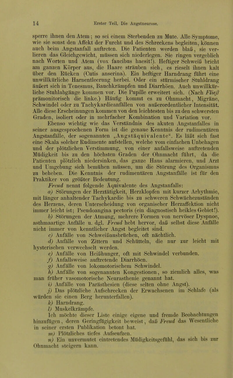 sperre ihnen den Atem; so sei einem Sterbenden zu Mute. Alle Symptome, wie sie sonst den Aitekt der Furcht und des Schreckens begleiten, können auch beim Angstanfall auftreten. Die Patienten werden blaß, sie ver- lieren das Gleichgewicht, müssen sich niederlegen. Sie ringen vergeblich nach Worten und Atem (vox faucibus haesit!). Heftiger Schweiß bricht am ganzen Körper aus, die Haare sträuben sich, es rieselt ihnen kalt über den Rücken (Cutis anserina). Ein heftiger Harndrang führt eine unwillkürliche Harnentleerung herbei. Oder ein stürmischer Stuhldrang äußert sich in Tenesmus, Bauchkrämpfen und Diarrhöen. Auch unwillkür- liche Stuhlabgänge kommen vor. Die Pupille erweitert sich. (Nach Fließ prämonitorisch die linke.) Häufig kommt es zu Ohnmacht, ]\Iigräne, Schwindel oder zu Tachykardieanfällen von außerordentlicher Intensität. Alle diese Erscheinungen kommen von den leichtesten bis zu den schwersten Graden, isoliert oder in mehrfacher Kombination und Variation vor. Ebenso wichtig wie das Verständnis des akuten Angstanfalles in seiner ausgesprochenen Form ist die genaue Kenntnis der nidimentären Angstanfälle, der sogenannten „Angstäquivalente. Es läßt sich fast eine Skala solcher Rudimente aufstellen, welche vom einfachen Unbehagen und der plötzlichen Verstimmung, von einer anfallsweise auftretenden Müdigkeit bis zu den höchsten Graden der Ohnmacht führt, da die Patienten plötzlich niedersinken, das ganze Haus alarmieren, und Arzt und Umgebung sich bemühen müssen, um die Störung des Organismus zu beheben. Die Kenntnis der rudimentären Angstanfälle ist für den Praktiker von größter Bedeutung. Freud nennt folgende Äquivalente des Angstanfalls: a) Störangen der Herztätigkeit, Herzklopfen mit kuraer Arhythmie, mit länger anhaltender Tachykardie bis zu schweren Schwächezuständen des Herzens, deren Unterscheidung von organischer Herzaifektion nicht immer leicht ist; Pseudoangina pectoris (ein diagnostisch heikles Gebiet!). h) Störungen der Atmung, mehrere Formen von nervöser Dyspnoe, asthmaartige Anfälle u. dgl. Freud hebt hei-vor, daß selbst diese Anfälle nicht immer von kenntlicher Angst begleitet sind. c) Anfälle von Schweißausbrüchen, oft nächtlich. d) Anfälle von Zittern und Schütteln, die nur zur leicht mit hysterischen venvechsclt werden. e) Anfälle von Heißhunger, oft mit Schwindel verbunden. f) Anfalls weise auftretende Diarrhöen. g) Anfälle von lokomotorischem Schwindel. h) Anfälle von sogenannten Kongestionen, so ziemlich alles, was man früher vasomotorische Neurasthenie genannt hat. i) Anfälle von Parästhesien (diese selten ohne Angst). j) Das plötzliche Aufschrecken der Erwachsenen im Schlafe (als würden sie einen Berg herunterfallen). k) Harndrang. l) Muskelkrämpfe. Ich möchte dieser Liste einige eigene und fremde Beobachtungen hinzufügen, deren Geringfügigkeit beweist, daß Freud das Wesentliche in seiner ersten Publikation betont hat. m) Plötzliches tiefes 7\ufseufzen. n) Ein unvennutct eintretendes Müdigkeitsgefühl, das sich bis zur Ohnmacht steigern kann.