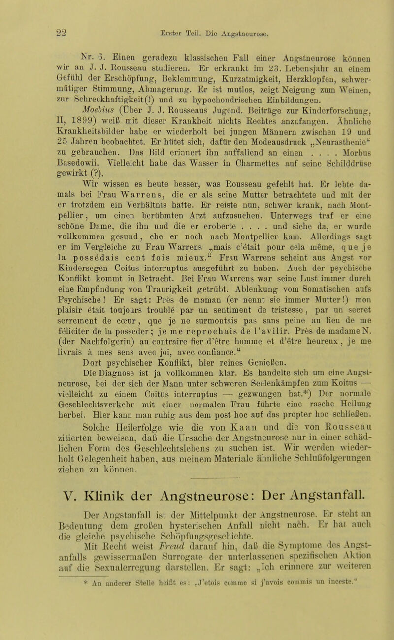 Nr. 6. Einen geradezu klassischen Fall einer Angstneurose können wir an J. J. Rousseau studieren. Er erkrankt im 23. Lebensjahr an einem Gefühl der Erschöpfung, Beklemmung, Kurzatmigkeit, Herzklopfen, schwer- mütiger Stimmung, Abmagerung. Er ist mutlos, zeigt Neigung zum Weinen, zur Schreckhaftigkeit (!) und zu hypochondrischen Einbildungen. Moehins (Über J. J. Rousseaus Jugend. Beiträge zur Kinderforschung, II, 1899) weiß mit dieser Krankheit nichts Rechtes anzufangen. Ähnliche Krankheitsbilder habe er wiederholt bei jungen Männern zwischen 19 und 25 Jahren beobachtet. Er hütet sich, dafür den Modeausdruck „Neurasthenie zu gebrauchen. Das Bild erinnert ihn auffallend an einen .... Morbus Basedowii. Vielleicht habe das Wasser in Charmettes auf seine Schilddrüse gewirkt (?). Wir wissen es heute besser, was Rousseau gefehlt hat. Er lebte da- mals bei Frau Warrens, die er als seine Mutter betrachtete und mit der er trotzdem ein Verhältnis hatte. Er reiste nun, schwer krank, nach Mont- pellier , um einen berühmten Arzt aufzusuchen. Unterwegs traf er eine schöne Dame, die ihn und die er eroberte .... und siehe da, er wurde vollkommen gesund, ehe er noch nach Montpellier kam. Allerdings sagt er im Vergleiche zu Frau Warrens „mais c'etait pour cela meme, que je la possödais cent fois mieux. Frau Warrens scheint aus Angst vor Kindersegen Coitus interruptus ausgeführt zu haben. Auch der psychische Konflikt kommt in Betracht. Bei Frau Warrens war seine Lust immer durch eine Empfindung von Traurigkeit getrübt. Ablenkung vom Somatischen aufs Psychische ! Er sagt: Pres de maman (er nennt sie immer Mutter!) mon plaisir etait toujours trouble par un sentiment de tristesse , par un secret serrement de coeur, que je ne surmontais pas sans peine au Heu de me feliciter de laposseder; je me reprochais de l'avilir. Pres de madameN. (der Nachfolgerin) au contraire fier d'etre homme et d'etre heureux , je me livrais ä mes sens avec joi, avec confiance. Dort psychischer Konflikt, hier reines Genießen. Die Diagnose ist ja vollkommen klar. Es handelte sich um eine Angst- neurose, bei der sich der Manu unter schweren Seelenkämpfen zum Koitus — vielleicht zu einem Coitus interruptus — gezwungen hat.*) Der normale Geschlechtsverkehr mit einer normalen Frau führte eine rasche Heilung herbei. Hier kann man ruhig aus dem post hoc auf das propter hoc schließen. Solche Heilerfolge wie die von Kaan und die von Rousseau zitierten beweisen, daß die Ursache der Angstneurose nur in einer schäd- lichen Form des Geschlechtslebens zai suchen ist. Wir werden wieder- holt Gelegenheit haben, aus meinem Materiale ähnliche Schlußfolgerungen ziehen zu können. V. Klinik der Angstneurose: Der Angstanfall. Der Angstanfall ist der Mittelpunkt der Angstneurose. Er steht an Bedeutung dem großen hysterischen Anfall nicht nach. Er hat auch die gleiche psychische Schöi)fungsgeschichte. Mit Reciit weist Freud darauf liin, daß die Symptome des Angst- anfalls gewissermaßen Surrogate der unterlassenen spczitischon Aktion auf die Sexualerregung darstellen. Er sagt: „Ich erinnere zur weiteren * An anderer Stelle heißt es: „.J'etois comme si j'avois commis un inccste.