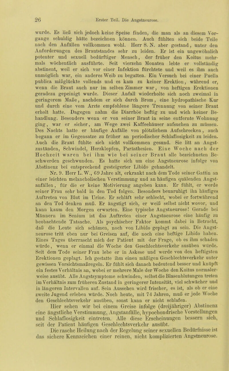 wurde. Es ließ sich jedoch keine Speise finden, die man als an diesem Vor- gange schuldig hätte bezeichnen können. Auch fühlten sich beide Teile nach den Anfällen vollkommen wohl. Herr S. N. aber gestand, unter den Anforderungen des Brautstandes sehr zu leiden. Er ist ein ungewöhnlich potenter und sexuell bedürftiger Mensch, der früher den Koitus mehr- mals wöchentlich ausführte. Seit vierzehn Monaten lebte er vollständig abstinent, weil er sich vor einer Infektion fürchtete und weil es ihm auch unmöglich war, ein anderes Weib zu begatten. Ein Versach bei einer Puella publica mißglückte vollends und es kam zu keiner Erektion, während er, wenn die Braut auch nur im selben Zimmer war, von heftigen Erektionen geradezu gepeinigt wurde. Dieser Anfall wiederholte sich noch zweimal in geringerem Maße, nachdem er sich durch Brom, eine hydropathische Kur und durch eine vom Arzte empfohlene längere Trennung von seiner Braut erholt hatte. Dagegen nahm die Diarrhöe heftig zu und wich keiner Be- handlung. Besonders wenn er von seiner Braut in seine entfernte Wohnung ging, war er sicher, am Wege zwei Kaffeehäuser aufsuchen zu müssen. Des Nachts hatte er häufige Anfälle von plötzlichem Aufschrecken, auch begann er im Gegensatze zu früher an periodischer Schlaflosigkeit zu leiden. Auch die Braut fühlte sich nicht vollkommen gesund. Sie litt an Angst- zuständen, Schwindel, Herzklopfen, Parästhesien. Eine Woche nach der Hochzeit waren bei ihm wie bei seiner Braut alle bezeichneten Be- schwerden geschwunden. Es hatte sich um eine Angstneurose infolge von Abstinenz bei entsprechend gesteigerter Libido gehandelt. Nr. 9. Herr L. W., 69 Jahre alt, erkrankt nach dem Tode seiner Gattin an einer leichten melancholischen Verstimmung und an häufigen quälenden Angst- anfällen, für die er keine Motivierung angeben kann. Er fühlt, er werde seiner Frau sehr bald in den Tod folgen. Besonders beunruhigt ihn häufiges Auftreten von Blut im ürine. Er schläft sehr schlecht, wobei er fortwährend an den Tod denken muß. Er ängstigt sich, er weiß selbst nicht wovor, und kann kaum den Morgen erwarten. Eine typische Angstneurose! Gerade bei Männern im Senium ist das Auftreten einer Angstneui'ose eine häufig zu beobachtende Tatsache. Als psychischer Faktor kommt dabei in Betracht, daß die Leute sich schämen, noch von Libido geplagt zu sein. Die Angst- neurose tritt eben nur bei Greisen auf, die noch eine heftige Libido haben. Eines Tages überrascht mich der Patient mit der Frage, ob es ihm schaden würde, wenn er einmal die Woche den Geschlechtsverkehr ausüben würde. Seit dem Tode seiner Frau lebe er in Askese und werde von den heftigsten Erektionen geplagt. Ich gestatte ihm einen mäßigen Geschlechtsverkehr unter gewissen Vorsichtsmaßregeln. Er fühlt sich danach bedeutend besser und knüpft ein festes Verhältnis an, wobei er mehrere Male der Woche den Koitus normaler- weise ausübt. Alle Angstsymptorae schwinden, selbst die Blasenblutuugen treten im Verhältnis zum früheren Zustand in geringerer Intensität, viel schwächer und in längeren Intervallen auf. Sein Aussehen wird frischer, es ist, als ob er eine zweite Jugend erleben wüi-de. Noch heute, mit 74 Jahren, muß er Jede Woche den Geschlechtsverkehr ausüben, sonst kann er nicht schlafen. Hier sehen wir bei einem Greise infolge (dreijähriger) Abstinenz eine ängstliche Verstimmung, Angstanfälle, hypochondrische ^'orstellungen und Schlaflosigkeit eintreten. Alle diese Erscheinungen bessern sich, seit der l'atient häufigen Geschlechtsverkehr ausübt. Die rasche Heilung nach der Regelung seiner sexuellen Bedürfnisseist das sichere Kennzeichen einer reinen, nicht komplizierten Angstneurose.