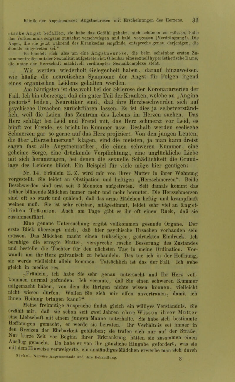 starke Angst befallen, sie habe das Gefühl gehabt, sich schämen zu müssen, habe das Vorkommnis sorgsam zunächst verschwiegen und bald vergessen (Verdrängung!). Die Angst, die sie jetzt während des Krankseins empfinde, entspreche genau derjenigen, die damals eingetreten sei. Es handelt sich also um eine Angstneurose, die beim scheinbar ersten Zu- sammentreffen mit der Sexualität aufgetreten ist. Offenbar eine sexuell hyperästhetische Dame, die unter der Herrschaft machtvoll verdrängter Sexualkomplexe steht. Wir werden wiederholt Gelegenheit haben, darauf hinzuweisen, wie häufig die neurotischen Symptome der Angst für Folgen irgend eines organischen Leidens gehalten werden. Am häufigsten ist das wohl bei der Sklerose der Koronararterien der Fall. Ich bin überzeugt, daß ein guter Teil der Kranken, welche an „Angina pectoris leiden, Neurotiker sind, daß ihre Herzbeschwerden sich auf j)sychische Ursachen zurückführen lassen. Es ist dies ja selbstverständ- lich, weil die Laien das Zentrum des Lebens im Herzen suchen. Das Herz schlägt bei Leid und Freud mit, das Herz schmerzt vor Leid, es hüpft vor Freude, es bricht im Kummer usw. Deshalb werden seelische Schmerzen gar so gerne auf das Herz projiziert. Von den jungen Leuten, die über ^Herzschmerzen klagen, sind die meisten, ja man kann dreist sagen fast alle Angstneurotiker, die einen schweren Kummer, eine geheime Sorge, eine drückende Verptlichtung, eine unglückliche Liebe mit sich herumtragen, bei denen die sexuelle Schädlichkeit die Grund- lage des Leidens bildet. Ein Beispiel für viele möge hier genügen: Nr. 14. Fräulein E. Z. wird mir von ihrer Mutter in ihrer Wohnung vorgestellt. Sie leidet an Obstipation und heftigen „Herzschmerzen. Beide Beschwerden sind erst seit 3 Monaten aufgetreten. Seit damals kommt das früher blühende Mädchen immer mehr und mehr herunter. Die Herzschmerzen sind oft so stark und quälend, daß das arme Mädchen heftig und krampfhaft weinen muß. Sie ist sehr reizbar, mißgestimmt, leidet sehr viel an ängst- lichen Träumen. Auch am Tage gibt es ihr oft einen Ruck, daß sie zusammenfährt. Eine genaue Untersuchung ergibt vollkommen gesunde Organe. Der erste Blick überzeugt mich, daß hier psychische Ursachen vorhanden sein müssen. Das Mädchen macht einen trübseligen, gedrückten Eindruck. Ich beruhige die erregte Mutter, verspreche rasche Besserung des Zustandes und bestelle die Tochter für den nächsten Tag in meine Ordination. Vor- wand: um ihr Herz galvanisch zu behandeln. Das tue ich in der Hoffnung, sie werde vielleicht allein kommen. Tatsächlich ist das der Fall. Ich gehe gleich in medias res. „Fräulein, ich habe Sie sehr genau untersucht und Ihr Herz voll- kommen normal gefunden. Ich vermute, daß Sie einen schweren Kummer mitgemacht haben, von dem die Ihrigen nichts wissen können, vielleicht nicht wissen dürfen. Wollen Sie sich mir offen anvertrauen, damit ich Ihnen Heilung bringen kann? Meine freimütige Ansprache findet gleich ein williges Verständnis. Sie erzählt mir, daß sie schon seit zwei Jahren ohne Wissen ihrer Mutter eme Liebschaft mit einem jungen Manne unterhalte. Sie habe sich bestimmte Hoffnungen gemacht, er werde sie heiraten. Ihr Verhältnis sei immer in den Grenzen der Ehrbarkeit geblieben; sie trafen sich nur auf der Straße. ■Nur kurze Zeit vor Beginn ihrer Erkrankung hätten sie zusammen einen Ausflug gemacht. Da habe er von ihr gänzliche Hingabe gefordert, was sie mit dem Hinweise verweigerte, ein anständiges Mädchen erwerbe man sich durch st ekel, Nervöse Angstzustftnde and ihre Behandlung. q