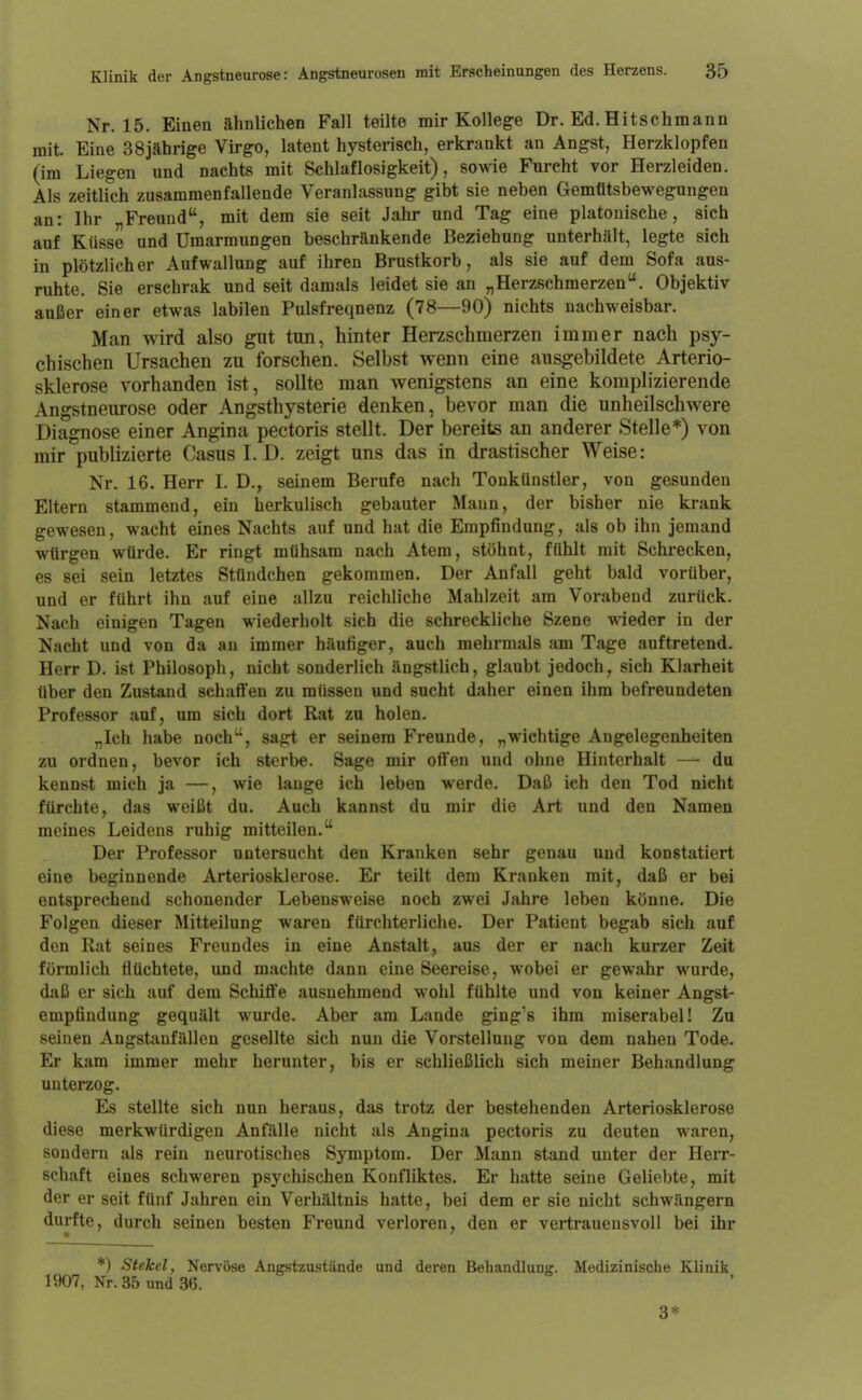 Nr. 15. Einen ähnlichen Fall teilte mir Kollege Dr. Ed.Hitschmann mit. Eine 38jährige Virgo, latent hysterisch, erkrankt an Angst, Herzklopfen (im Liegen und nachts mit Schlaflosigkeit) , sowie Furcht vor Herzleiden. Als zeitlich zusammenfallende Veranlassung gibt sie neben Gemütsbewegungen an: Ihr Freund, mit dem sie seit Jahr und Tag eine platonische, sich auf Küsse und Umarmungen beschränkende Beziehung unterhält, legte sich in plötzlicher Aufwallung auf ihren Brustkorb, als sie auf dem Sofa aus- ruhte. Sie erschrak und seit damals leidet sie an „Herzschmerzen. Objektiv außer einer etwas labilen Pulsfrequenz (78—90) nichts nachweisbar. Man wird also gut tun, hinter Herzschmerzen immer nach psy- chischen Ursachen zu forschen. Selbst wenn eine ausgebildete Arterio- sklerose vorhanden ist, sollte man wenigstens an eine komplizierende Angstneurose oder Angsthysterie denken, bevor man die unheilschwere Diagnose einer Angina pectoris stellt. Der bereits an anderer Stelle*) von mir publizierte Casus I. D. zeigt uns das in drastischer Weise: Nr. 16. Herr I. D., seinem Berufe nach Tonkünstler, von gesunden Eltern stammend, ein herkulisch gebauter Mann, der bisher nie krank gewesen, wacht eines Nachts auf und hat die Empfindung, als ob ihn jemand würgen würde. Er ringt mühsam nach Atem, stöhnt, fühlt mit Schrecken, es sei sein letztes Stündchen gekommen. Der Anfall geht bald vorüber, und er führt ihn auf eine allzu reichliche Mahlzeit am Vorabend zurück. Nach einigen Tagen wiederholt sich die schreckliche Szene wieder in der Nacht und von da an immer häufiger, auch mehrmals am Tage auftretend. Herr D. ist Philosoph, nicht sonderlich ängstlich, glaubt jedoch, sich Klarheit über den Zustand schaffen zu müssen und sucht daher einen ihm befreundeten Professor auf, um sich dort Rat zu holen. „Ich habe noch, sagt er seinem Freunde, „wichtige Angelegenheiten zu ordnen, bevor ich sterbe. Sage mir offen und ohne Hinterhalt — du kennst mich ja —, wie lauge ich leben werde. Daß ich den Tod nicht fürchte, das weißt du. Auch kannst du mir die Art und den Namen meines Leidens ruhig mitteilen. Der Professor untersucht den Kranken sehr genau und konstatiert eine beginnende Arteriosklerose. Er teilt dem Kranken mit, daß er bei entsprechend schonender Lebensweise noch zwei Jahre leben könne. Die Folgen dieser Mitteilung waren fürchterliche. Der Patient begab sich auf den Rat seines Freundes in eine Anstalt, aus der er nach kurzer Zeit förmlich flüchtete, und machte dann eine Seereise, wobei er gewahr wurde, daß er sich auf dem Schiffe ausnehmend wohl fühlte und von keiner Angst- empfindung gequält wurde. Aber am Lande gings ihm miserabel! Zu seinen Angstanfällen gesellte sich nun die Vorstellung von dem nahen Tode. Er kam immer mehr herunter, bis er schließlich sich meiner Behandlung unterzog. Es stellte sich nun heraus, das trotz der bestehenden Arteriosklerose diese merkwürdigen Anfälle nicht als Angina pectoris zu deuten waren, sondern als rein neurotisches Symptom. Der Mann stand uiater der Herr- schaft eines schweren psychischen Konfliktes. Er hatte seine Geliebte, mit der er seit fünf Jahren ein Verhältnis hatte, bei dem er sie nicht schwängern durfte, durch seinen besten Freund verloren, den er vertrauensvoll bei ihr *) Stekel, Nervöse Angstzustände und deren Behandlung. Medizinische Klinik 1907, Nr. 35 und 36. 3*