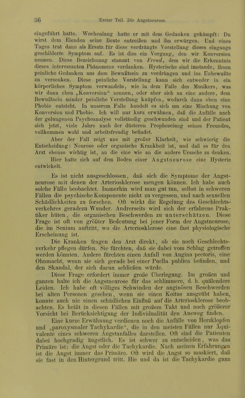 eingeführt hatte. Wochenlang hatte er mit dem Gedanken gekämpft: Du wirst dem Elenden seine Beute entreißen und ihn erwürgen. Und eines Tages trat dann als Ersatz für diese verdrängte Vorstellung dieses eingangs geschilderte Symptom auf. Es ist dies ein Vorgang, den wir Konversion nennen. Diese Bezeichnung stammt von Freud, dem wir die Erkenntnis dieses interessanten Phänomens verdanken. Hysterische sind imstande, ihnen peinliche Gedanken aus dem Bewußtsein zu verdrängen und ins Unbewußte zu versenken. Diese peinliche Vorstellung kann sich entweder in ein körperliches Symptom verwandeln, wie in dem Falle des Musikers, was wir dann eben „Konversion nennen, oder aber sich an eine andere, dem Bewußtsein minder peinliche Vorstellung knüpfen, wodurch dann eben eine Phobie entsteht. In unserem Falle handelt es sich um eine Mischung von Konversion und Phobie. Ich will nur kurz erwähnen, daß die Anfälle nach der gelungenen Psychoanalyse vollständig geschwunden sind und der Patient sich jetzt, viele Jahre nach der düsteren Prophezeiung seines Freundes, vollkommen wohl und arbeitsfreudig befindet. Aber der Fall zeigt uns mit großer Klarheit, wie schwierig die Entscheidung: Neurose oder organische Krankheit ist, und daß es für den Arzt ebenso wichtig ist, an die eine wie an die andere Ursache zu denken. Hier hatte sich auf dem Boden einer Angstneurose eine Hysterie entwickelt. Es ist nicht ausgeschlossen, daß sich die Symptome der Angst- neurose mit denen der Arteriosklerose mengen können. Ich habe auch solche Fälle beobachtet. Immerhin wird man gut tun, selbst in schweren Fällen die psychische Komponente nicht zu vergessen, und nach sexuellen Schädlichkeiten zu forschen. Oft wirkt die Regelung des Geschlechts- verkehres geradezu W^under. Andrerseits wird sich der erfahrene Prak- tiker hüten, die organischen Beschwerden zu unterschätzen. Diese Frage ist oft von größter Bedeutung bei jener Form der Angstneurose, die im Senium auftritt, wo die Arteriosklerose eine fast physiologische Erscheinung ist. Die Kranken fragen den Arzt direkt, ob sie noch Geschlechts- verkehr pflegen dürfen. Sie fürchten, daß sie dabei vom Schlag getroffen werden könnten. Andere fürchten einen Anfall von Angina pectoris, eine Ohnmacht, wenn sie sich gerade bei einer Puella publica befinden, und den Skandal, der sich daran schließen würde. Diese Frage erfordert immer große Überlegung. Im großen und ganzen halte ich die Angstneurose ftir das schlimmere, d. h. quälendere Leiden. Ich habe oft völliges Schwinden der anginösen Beschwerden bei alten Personen gesehen, wenn sie einen Koitus ausgeübt haben, konnte auch nie einen schädlichen Einfluß auf die Arteriosklerose beob- achten. Es heißt in diesen Fällen mit großem Takt und noch gr()ßerer Vorsicht bei Berücksichtigung der Individualität den Ausweg finden. Eine kurze Erwähnung verdienen noch die Anfälle von Herzklopfen und „paroxysmaler Tachykardie, die in den meisten Fällen nur Äqui- valente eines schweren Angstanfalles darstellen. Oft sind die Pationton dabei hochgradig ängstlich. Es ist schwer zu entsciioidcn, was das Primäre ist: die Angst oder die Tachykardie. Nach meinen Erfahrungen ist die Angst immer das Primäre. Oft wird die Angst so maskiert, daß sie fast in den Hintergrund tritt. Hie und da ist die Tachykardie ganz