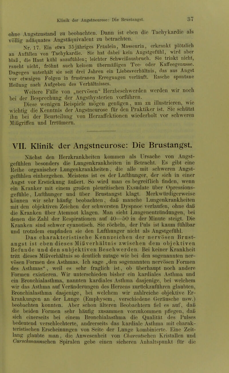 ohne Angstzustand zu beobachten. Dann ist eben die Tachykardie als völlig adäquates Angstäquivaleut zu betrachten. Nr. 17. Ein etwa 35jähriges Fräulein, Masseurin, erkrankt plötzlich an Anfällen von Tachykardie. Sie hat dabei kein Angstgefühl, wird aber blaß, die Haut kühl anzufühlen; leichter Schweißausbruch. Sie trinkt nicht, raucht nicht, fröhnt auch keinem übermäßigen Tee- oder Kaffeegenusse. Dagegen unterhält sie seit drei Jahren ein Liebesverhältnis, das aus Angst vor etwaigen Folgen in frustranen Erregungen verläuft. Rasche spontane Heilung nach Aufgeben des Verhältnisses. Weitere Fälle von „nervösen Herzbeschwerden werden wir noch bei der Besprechung der Angsthysterien vorführen. Diese wenigen Beispiele mögen genügen, um zu illustrieren, wie wichtig die Kenntnis der Angstneurose für den Praktiker ist. Sie schützt ihn bei der Beurteilung von Hcrzatfektionen wiederholt vor sclnveren Mißgriffen und Irrtümern. VII. Klinik der Angstneurose: Die Brustangst. Nächst den Herzkrankheiten kommen als Ursache von Angst- gefühlen besonders die Lungenkrankheiten in Betracht. Es gibt eine Reihe organischer Lungenkrankheiten, die alle mit schweren Angst- gefühlen einhergehen. Meistens ist es der Lufthunger, der sich in einer Angst vor Erstickung äußert. So wird man es begreiflich tinden, wenn ein Kranker mit einem großen pleuritischen Exsudate Uber Opressions- gefühle, Lufthunger und über Brustangst klagt. Merkwürdigerweise k(>nnen wir sehr häutig beobachten, daß manche Lungenkrankheiten mit den objektiven Zeichen der schwersten Dyspnoe verlaufen, ohne daß die Kranken über Atemnot klagen. Man sieht Lungenentzündungen, bei denen die Zahl der Respirationen auf 40—50 in der Minute steigt. Die Kranken sind schwer cyanotisch. Sie röcheln, der l'uls ist kaum fühlbar und trotzdem empfinden sie den Lufthunger nicht als Angstgefühl. Das charakteristische Kennzeichen der nervösen Brust- angst ist eben dieses Mißverhältnis zwischen dem objektiven Befunde und den subjektiven Beschwerden. Bei keiner Krankheit tritt dieses Mißverhältnis so deutlich zutage wie bei den sogenannten ner- vösen Formen des Asthmas. Ich sage „den sogenannten nervösen Formen des Asthmas, weil es sehr fraglich ist, ob überhaupt noch andere Formen existieren. Wir unterschieden bisher ein kardiales Asthma und ein Bronchialasthma, nannten kardiales Asthma dasjenige, bei welchem wir das Asthma auf Veränderungen des Herzens zurückzuführen glaubten, Bronchialasthma dasjenige, bei welchem wir zahlreiche objektive Er- krankungen an der Lunge (Emphysem, verschiedene Geräusche usw.) beobachten konnten. Aber schon älteren Beobachtern fiel es auf, daß die beiden Formen sehr häufig zusammen vorzukommen pflegen, daß sich einerseits bei einem Bronchialasthma die Qualität des Pulses bedeutend verschlechterte, andrerseits das kardiale Asthma mit charak- teristischen Erscheinungen von Seite der Lunge kombinierte. Eine Zeit- lang glaubte man, die Anwesenheit von C/jarco^schen Kristallen und Curschmannschcn Spiralen gebe einen sicheren Anhaltspunkt für die