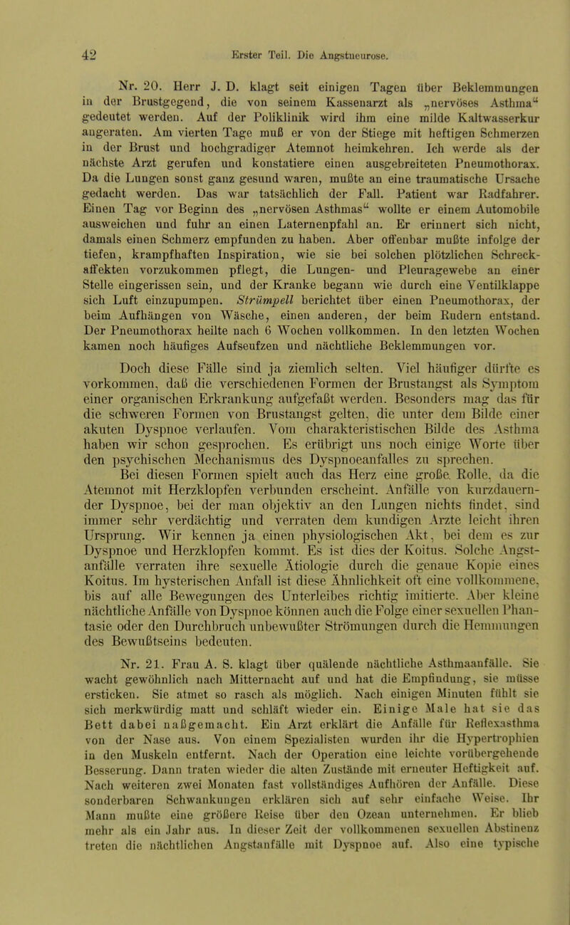 Nr. 20. Herr J. D. klagt seit einigen Tagen über Bekleramungea in der Brustgegend, die von seinem Kassenarzt als „nervöses Asthma gedeutet werden. Auf der Poliklinik wird ihm eine milde Kaltwasserkur augeraten. Am vierten Tage muß er von der Stiege mit heftigen Schmerzen in der Brust und hochgradiger Atemnot heimkehren. Ich werde als der nächste Arzt gerufen und konstatiere einen ausgebreiteten Pneumothorax. Da die Lungen sonst ganz gesund waren, mußte an eine traumatische Ursache gedacht werden. Das war tatsächlich der Fall. Patient war Radfahrer. Einen Tag vor Beginn des „nervösen Asthmas wollte er einem Automobile ausweichen und fuhr an einen Laternenpfahl an. Er erinnert sich nicht, damals einen Schmerz empfunden zu haben. Aber offenbar mußte infolge der tiefen, krampfhaften Inspiration, wie sie bei solchen plötzlichen Schreck- affekteu vorzukommen pflegt, die Lungen- und Pleuragewebe an einer Stelle eingerissen sein, und der Kranke begann wie durch eine Ventilklappe sich Luft einzupumpen. Strümpell berichtet über einen Pneumothorax, der beim Aufhängen von Wäsche, einen anderen, der beim Rudern entstand. Der Pneumothorax heilte nach 6 Wochen vollkommen. In den letzten Wochen kamen noch häufiges Aufseufzen und nächtliche Beklemmungen vor. Doch diese Fälle sind ja ziemlich selten. Viel häufiger dürfte es vorkommen, daß die verschiedenen Formen der Brustangst als Spnptora einer organischen Erkrankung aufgefaßt werden. Besonders mag das für die schweren Formen von Brustangst gelten, die unter dem Bilde einer akuten Dyspnoe verlaufen. Vom charakteristischen Bilde des Asthma haben wir schon gesprochen. Es erübrigt uns noch einige Worte über den psychischen Mechanismus des Dyspnoeanfalles zu sprechen. Bei diesen Formen spielt auch das Herz eine große. Rolle, da die Atemnot mit Herzklopfen verbunden erscheint. Anfälle von kurzdauern- der Dyspnoe, bei der man objektiv an den Lungen nichts findet, sind immer sehr verdächtig und verraten dem kundigen Arzte leicht ihren Ursprung. Wir kennen ja einen physiologischen Akt, bei dem es zur Dyspnoe und Herzklopfen kommt. Es ist dies der Koitus. Solche Angst- anfälle verraten ihre sexuelle Ätiologie durch die genaue Kopie eines Koitus. Im hysterischen Anfall ist diese Ähnlichkeit oft eine vollkommene, bis auf alle Bewegungen des Unterleibes richtig imitierte. Aber kleine nächtliche Anfälle von Dyspnoe können auch die Folge einer sexuellen Phan- tasie oder den Durchbruch unbewußter Strömungen durch die Hemmungen des Bewußtseins bedeuten. Nr. 21. Frau A. S. klagt über quälende nächtliche Asthmaanfälle. Sie wacht gewöhnlich nach Mitternacht auf und hat die Empfindung, sie müsse ersticken. Sie atmet so rasch als möglich. Nach einigen Minuten fühlt sie sich merkwürdig matt und schläft wieder ein. Einige Male hat sie das Bett dabei naßgemacht. Ein Arzt erklärt die Anfälle für Reflexasthma von der Nase aus. Von einem Spezialisten wurden ihr die Hypertrophien in den Muskeln entfernt. Nach der Operation eine leichte vorübergehende Besserung. Dann traten wieder die alten Zustände mit erneuter Heftigkeit auf. Nach weiteren zwei Monaten fast vollständiges Aufhören der Anfälle. Diese sonderbaren Schwankungen erklären sich auf sehr einfache Weise. Ihr Mann mußte eine größere Reise über den Ozean unternehmen. Er blieb mehr als ein Jahr aus. In dieser Zeit der vollkommenen sexuellen Abstinenz treten die nächtlichen Angstanfälle mit Dyspnoe auf. Also eine typische