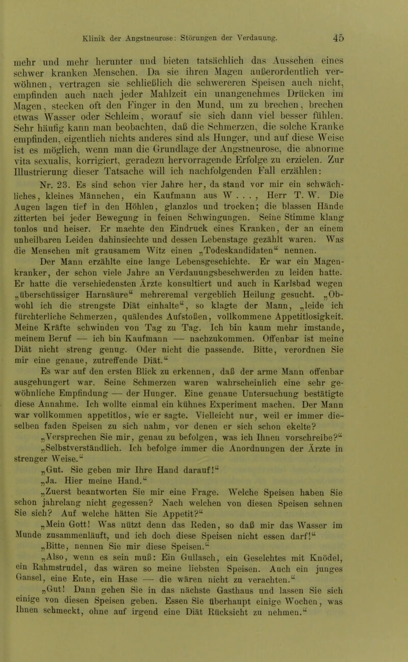 mehr und mehr herunter und bieten tatsächlich das Aussehen eines schwer kranken Menschen. Da sie ihren Magen außerordentlich ver- wöhnen , vertragen sie schließlich die schwereren Speisen auch nicht, empfinden auch nach jeder Mahlzeit ein unangenehmes Drücken im Magen, stecken oft den Finger in den Mund, um zu brechen, brechen etwas Wasser oder Schleim, worauf sie sich dann viel besser fühlen. Sehr häufig kann man beobachten, daß die Schmerzen, die solche Kranke empfinden, eigentlich nichts anderes sind als Hunger, und auf diese Weise ist es möglich, wenn man die Grundlage der Angstneurose, die abnorme vita sexualis, korrigiert, geradezu hervorragende Erfolge zu erzielen. Zur Illustrierang dieser Tatsache will ich nachfolgenden Fall erzählen: Nr. 23. Es sind schon vier Jahre her, da stand vor mir ein schwäch- liches, kleines Männchen, ein Kaufmann aus W . . . , Herr T. W. Die Augen lagen tief in den Höhlen, glanzlos und trocken; die blassen Hände zitterten bei jeder Bewegung in feinen Schwingungen. Seine Stimme klang tonlos und heiser. Er machte den Eindruck eines Kranken, der an einem unheilbaren Leiden dahinsiechte und dessen Lebenstage gezählt waren. Was die Menschen mit grausamem Witz einen „Todeskandidaten nennen. Der Mann erzählte eine lange Lebensgeschichte. Er war ein Magen- kranker, der schon viele Jahre an Verdauungsbeschwerden zu leiden hatte. Er hatte die verschiedensten Ärzte konsultiert und auch in Karlsbad wegen „überschüssiger Harnsäure mehreremal vergeblich Heilung gesucht. „Ob- wohl ich die strengste Diät einhalte, so klagte der Mann, „leide ich fürchterliche Schmerzen, quälendes Aufstoßen, vollkommene Appetitlosigkeit. Meine Kräfte schwinden von Tag zu Tag. Ich bin kaum mehr imstande, meinem Beruf — ich bin Kaufmann — nachzukommen. Offenbar ist meine Diät nicht streng genug. Oder nicht die passende. Bitte, verordnen Sie mir eine genaue, zutreffende Diät. Es war auf den ersten Blick zu erkennen, daß der arme Mann offenbar ausgehungert war. Seine Schmerzen waren wahrscheinlich eine sehr ge- wöhnliche Empfindung — der Hunger. Eine genaue Untersuchung bestätigte diese Annahme. Ich wollte einmal ein kühnes Experiment machen. Der Mann war vollkommen appetitlos, wie er sagte. Vielleicht nur, weil er immer die- selben faden Speisen zu sich nahm, vor denen er sich schon ekelte? „Versprechen Sie mir, genau zu befolgen, was ich Ihnen vorschreibe? „Selbstverständlich. Ich befolge immer die Anordnungen der Ärzte in strenger Weise. „Gut. Sie geben mir Ihre Hand darauf! „Ja. Hier meine Hand. „Zuerst beantworten Sie mir eine Frage. Welche Speisen haben Sie schon jahrelang nicht gegessen? Nach welchen von diesen Speisen sehnen Sie sich? Auf welche hätten Sie Appetit? „Mein Gott! Was nützt denn das Reden, so daß mir das Wasser im Munde zusammenläuft, und ich doch diese Speisen nicht essen darf! „Bitte, nennen Sie mir diese Speisen. „Also, wenn es sein muß: Ein Gullasch, ein Geselchtes mit Knödel, ein Rahrastrudel, das wären so meine liebsten Speisen. Auch ein junges Gansei, eine Ente, ein Hase — die wären nicht zu verachten. „Gut! Dann gehen Sie in das nächste Gasthaus und lassen Sie sich einige von diesen Speisen geben. Essen Sie überhaupt einige Wochen, was Ihnen schmeckt, ohne auf irgend eine Diät Rücksicht zu nehmen.