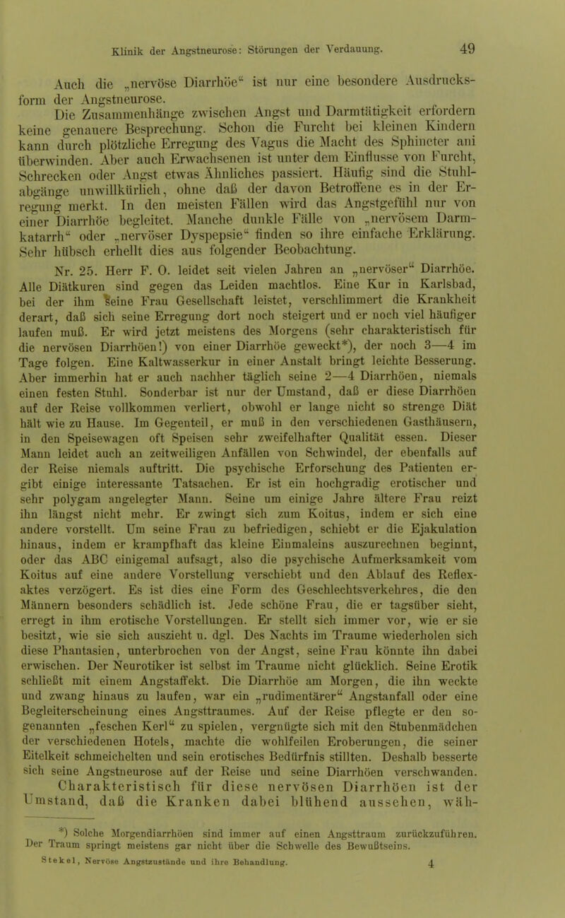 Auch die „nervöse Diarrhöe ist nur eine besondere Ausdrucks- form der Angstneurose. Die Zusammenhänge zwischen Angst und Darmtätigkeit erfordern keine genauere Besprechung. Schon die Furcht bei kleinen Kindern kann durch plötzliche Erregung des Vagus die Macht des Sphincter ani überwinden. Aber auch Erwachsenen ist unter dem Einflüsse von Furcht, Schrecken oder Angst etwas Ähnliches passiert. Häutig sind die Ötuhl- abgänge unwillkürlich, ohne daß der davon BetroÖene es in der Er- regung merkt. Tn den meisten Fällen wird das Angstgefühl nur von einer Diarrhöe begleitet. Manche dunkle Fälle von „nervösem Darm- katarrh oder „nervöser Dyspepsie finden so ihre einfache Erklärung. Sehr hübsch erhellt dies aus folgender Beobachtung. Nr. 25. Herr F. 0. leidet seit vielen Jahren an „nervöser Diarrhöe. Alle Diätkuren sind gegen das Leiden machtlos. Eine Kur in Karlsbad, bei der ihm ^eine Frau Gesellschaft leistet, verschlimmert die Krankheit derart, daß sich seine Erregung dort noch steigert und er noch viel häufiger laufen muß. Er wird jetzt meistens des Morgens (sehr charakteristisch für die nervösen Diarrhöen!) von einer Diarrhöe geweckt*), der noch 3—4 im Tage folgen. Eine Kaltwasserkur in einer Anstalt bringt leichte Besserung. Aber immerhin hat er auch nachher täglich seine 2—4 Diarrhöen, niemals einen festen Stuhl. Sonderbar ist nur der Umstand, daß er diese Diarrhöen auf der Reise vollkommen verliert, obwohl er lange nicht so strenge Diät hält wie zu Hause. Im Gegenteil, er muß in den verschiedenen Gasthäusern, in den Speisewagen oft Speisen sehr zweifelhafter Qualität essen. Dieser Manu leidet auch an zeitweiligen Anfällen von Schwindel, der ebenfalls auf der Reise niemals auftritt. Die psychische Erforschung des Patienten er- gibt einige interessante Tatsachen. Er ist ein hochgradig erotischer und sehr polygam angelegter Mann. Seine um einige Jahre ältere Frau reizt ihn längst nicht mehr. Er zwingt sich zum Koitus, indem er sich eine andere vorstellt. Um seine Frau zu befriedigen, schiebt er die Ejakulation hinaus, indem er krampfhaft das kleine Einmaleins auszurechnen beginnt, oder das ABC einigeraal aufsagt, also die psychische Aufmerksamkeit vom Koitus auf eine andere Vorstellung verschiebt und den Ablauf des Reflex- aktes verzögert. Es ist dies eine Form des Geschlechtsverkehres, die den Männern besonders schädlich ist. Jede schöne Frau, die er tagsüber sieht, erregt in ihm erotische Vorstellungen. Er stellt sich immer vor, wie er sie besitzt, wie sie sich auszieht u. dgl. Des Nachts im Traume wiederholen sich diese Phantasien, unterbrochen von der Angst, seine Frau könnte ihn dabei erwischen. Der Neurotiker ist selbst im Traurae nicht glücklich. Seine Erotik schließt mit einem Angstaffekt. Die Diarrhöe am Morgen, die ihn weckte und zwang hinaus zu laufen, war ein „rudimentärer Angstanfall oder eine Begleiterscheinung eines Angsttrauraes. Auf der Reise pflegte er den so- genannten „feschen Kerl zu spielen, vergnügte sich rait den Stubenmädchen der verschiedenen Hotels, machte die wohlfeilen Eroberungen, die seiner Eitelkeit schmeichelten und sein erotisches Bedürfnis stillten. Deshalb besserte sich seine Angstneurose auf der Reise und seine Diarrhöen verschwanden. Charakteristisch für diese nervösen Diarrhöen ist der Umstand, daß die Kranken dabei blühend aussehen, wäh- Solche Morgendiarrhöen sind immer auf einen Angsttraum zurückzuführen. Uer Traum springt meistens gar nicht über die Schwelle des Bewußtseins. St ekel, Nervöse Angstzastände und ihre Behandlung. ±