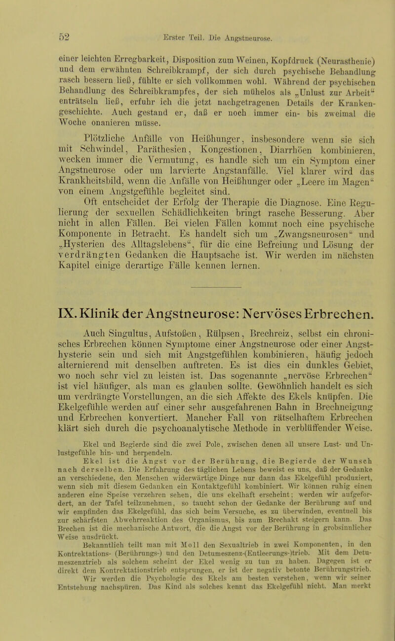 eiuer leichten Erregbarkeit, Disposition zum Weinen, Kopf druck (Neurasthenie) und dem erwähnten Schreibkrampf, der sich durch psychische Behandhing rasch bessern ließ, fühlte er sich vollkommen wohl. Während der psychischen Behandlung des Schreibkrampfes, der sich mühelos als „Unlust zur vVrbeit enträtseln ließ, erfuhr ich die jetzt nachgetragenen Details der Kranken- geschichte. Auch gestand er, daß er noch immer ein- bis zweimal die Woche onanieren müsse. Plötzliche Anfälle von Heißhunger, insbesondere wenn sie sich mit Schwindel, Paräthesien, Kongestionen, Diarrhöen kombinieren, wecken immer die Vermutung, es handle sich um ein .Syni])tom einer Angstneurose oder um larvierte Angstanfälle. Viel klarer wird das Krankheitsbild, wenn die Anfälle von Heißhunger oder „Leere im Magen von einem Angstgefühle begleitet sind. Oft entscheidet der Erfolg der Therapie die Diagnose. Eine Kegu- lierung der sexuellen Schädlichkeiten bringt rasche Besserung. Aber nicht in allen Fällen. Bei vielen Fällen kommt noch eine psychische Komponente in Betracht. Es handelt sich um „Zwangsneurosen und „Hysterien des Alltagslebens, für die eine Befreiung und Lösung der verdrängten Gedanken die Hauptsache ist. Wir werden im nächsten Kapitel einige derartige Fälle kennen lernen. IX. Klinik der Angstneurose: Nervöses Erbrechen. Auch Singultus, Aufstoßen, Rülpsen, Brechreiz, selbst ein chroni- sches Erbrechen können Symptome einer Angstneurose oder einer Angst- hysterie sein und sich mit Angstgefühlen kombinieren, häutig jedoch alternierend mit denselben auftreten. Es ist dies ein dunkles Gebiet, wo noch sehr viel zu leisten ist. Das sogenannte „nervöse Erbrechen ist viel häufiger, als man es glauben sollte. Gewöhnlich handelt es sich um verdrängte Vorstellungen, an die sich Atfekte des Ekels knüpfen. Die Ekelgefühle werden auf einer sehr ausgefahrenen Bahn in Brechneigung und Erbrechen konvertiert. Mancher Fall von rätselhaftem Erbrechen klärt sich durch die psychoanalytische Methode in verblüffender Weise. Ekel und Begierde sind die zwei Pole, zwischen denen all unsere Lust- und Un- lustgefühle hin- und herpendeln. Ekel ist die Angst vor der Berührung, die Begierde der Wunsch nach derselben. Die Erfahrung des täglichen Lebens beweist es uns, daß der Gedanke an verschiedene, den Menschen widerwärtige Dinge nur dann das Ekelgefühl produziert, ■wenn sich mit diesem Gedanken ein Kontaktgefühl kombiniert. Wir können ruhig einen anderen eine Speise verzehren sehen, die uns ekelhaft erscheint; werden wir aufgefor- dert, an der Tafel teilzunehmen, so taucht schon der Gedanke der Berührung auf und wir empfinden das Ekelgefühl, das sich beim Versuche, es zu überwinden, eventnell bis zur schärfsten Abwehrreaktion des Organismus, bis zum Brechakt steigern kann. Das Brechen ist die mechanische Antwort, die die Angst vor der Berührung in grob.sinnlicher Weise ausdrückt. Bekanntlich teilt man mit Moll den Sexualtrieb in zwei Komponenten, in den Kontrektations- (Berührungs-) und den Detumeszenz-{Entleerungs-)trieb. Mit dem üctu- mcszenztrieb als solchem scheint der Ekel wenig zu tun zu haben. Dagegen ist er direkt dem Kontrektationstrieb entsprungen, er ist der negativ betonte Berührungstrieb. Wir wenlcn die Psychologie des Ekels am besten verstehen, wenn wir seiner Entstehung nachspüren. Das Kind als solches kennt da.s Ekelgefühl nicht. Man merkt