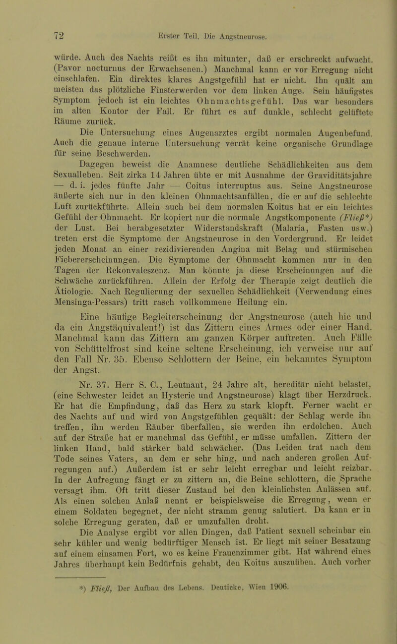 würde. Auch des Nachts reißt es ihn mitunter, daß er erschreckt aufwacht. (Pavor uocturnus der Erwachsenen.) Manchmal kann er vor Erregung nicht einschlafen. Ein direktes klares Angstgefühl hat er nicht. Ihn quält am meisten das plötzliche Finsterwerden vor dem linken Auge. Bein häufigstes Symptom jedoch ist ein leichtes Ohnmachtsgefühl. Das war besonders im alten Kontor der Fall. Er führt es auf dunkle, schlecht gelüftete Räume zurück. Die Untersuchung eines Augenarztes ergibt normalen Augenbefund. Auch die genaue interne Untersuchung verrät keine organische Grundlage für seine Beschwerden. Dagegen beweist die Anamnese deutliche Schädlichkeiten aus dem Sexualleben. Seit zirka 14 Jahren übte er mit Ausnahme der Graviditätsjahre — d. i. jedes fünfte Jahr — Coitus interruptus aus. Seine Angstneurose äußerte sich nur in den kleinen Ohnmachtsanfällen, die er auf die schlechte Luft zurückführte. Allein auch bei dem normalen Koitus hat er ein leichtes Gefühl der Ohnmacht. Er kopiert nur die normale Augstkomponente (Fließ*) der Lust. Bei herabgesetzter Widerstandskraft (Malaria, Fasten usw.) treten erst die Symptome der Angstneurose in den Vordergrund. Er leidet jeden Monat an einer rezidivierenden Angina mit Belag und .stürmischen Fiebererscheiuungen. Die Symptome der Ohnmacht kommen nur in den Tagen der Rekonvaleszenz. Man könnte ja diese Erscheinungen auf die Schwäche zurückführen. Allein der Erfolg der Therapie zeigt deutlich die Ätiologie. Nach Regulierung der sexuellen Schädlichkeit (Verwendung eines Mensinga-Pessars) tritt rasch vollkommene Heilung ein. Eine häufige Begleiterscheinung der Angstneui'ose (auch hie und da ein Angstäquivalent!) ist das Zittern eines Armes oder einer Hand. Manchmal kann das Zittern am ganzen Körper auftreten. Auch Fälle von Scliüttelfrost sind keine seltene Erscheinung, ich verweise nur auf den Fall Nr. 35. Ebenso Schlottern der Beine, ein bekanntes Symptom der Angst. Nr. 37. Herr S. C, Leutnant, 24 Jahre alt, hereditär nicht belastet, (eine Schwester leidet au Hysterie und Angstneurose) klagt über Herzdruck. Er hat die Empfindung, daß das Herz zu stark klopft. Ferner wacht er des Nachts auf und wird von Angstgefühlen gequält: der Schlag werde ihn treffen, ihn werden Räuber überfallen, sie werden ihn erdolchen. Auch auf der Straße hat er manchmal das Gefühl, er müsse umfallen. Zittern der linken Hand, bald stärker bald schwächer. (Das Leiden trat nach dem Tode seines Vaters, an dem er sehr hing, und nach anderen großen Auf- regungen auf.) Außerdem ist er sehr leicht erregbar und leicht reizbar. In der Aufregung fängt er zu zittern an, die Beine schlottern, die Sprache versagt ihm. Oft tritt dieser Zustand bei den kleinlichsten Anlässen auf. Als einen solchen Anlaß nennt er beispielsweise die Erregung, wenn er einem Soldaten begegnet, der nicht stramm genug salutiert. Da kann er in solche Erregung geraten, daß er umzufallen droht. Die Analyse ergibt vor allen Dingen, daß Patient sexuell scheinbar ein sehr kühler und wenig bedürftiger Mensch ist. Er liegt mit seiner Besatzung auf einem einsamen Fort, wo es keine Frauenzimmer gibt. Hat während eines Jahres überhaupt kein Bedürfnis gehabt, den Koitus auszuüben. Auch vorher *) Fließ, Der Aufbau des Lebens. Deuticke, Wien 1906.