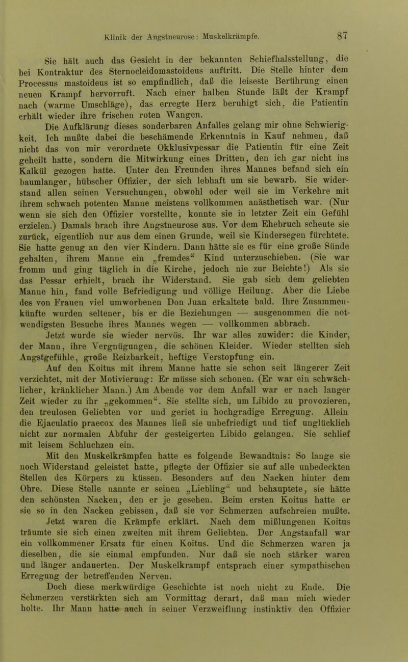 Sie hält auch das Gesicht in der bekannten Schiefbalsstellung, die bei Kontraktur des Sternocleidomastoideus auftritt. Die Stelle hinter dem Processus mastoideus ist so empfindlich, daß die leiseste Berührung einen neuen Krampf hervorruft. Nach einer halben Stunde läßt der Krampf nach (warme Umschläge), das erregte Herz beruhigt sich, die Patientin erhält wieder ihre frischen roten Wangen. Die Aufklärung dieses sonderbaren Anfalles gelang mir ohne Schwierig- keit. Ich mußte dabei die beschämende Erkenntnis in Kauf nehmen, daß nicht das von mir verordnete Okklusivpessar die Patientin für eine Zeit geheilt hatte, sondern die Mitwirkung eines Dritten, den ich gar nicht ins Kalkül gezogen hatte. Unter den Freunden ihres Mannes befand sich ein baumlanger, hübscher Offizier, der sich lebhaft um sie bewarb. Sie wider- stand allen seinen Versuchungen, obwohl oder weil sie im Verkehre mit ihrem schwach potenten Manne meistens vollkommen anästhetisch war. (Nur wenn sie sich den Offizier vorstellte, konnte sie in letzter Zeit ein Gefühl erzielen.) Damals brach ihre Angstneurose aus. Vor dem Ehebruch scheute sie zurück, eigentlich nur aus dem einen Grunde, weil sie Kindersegen fürchtete. Sie hatte genug an den vier Kindern. Dann hätte sie es für eine große Sünde gehalten, ihrem Manne ein „fremdes Kind unterzuschieben. (Sie war fromm und ging täglich in die Kirche, jedoch nie zur Beichte!) Als sie das Pessar erhielt, brach ihr Widerstand. Sie gab sich dem geliebten Manne hin, fand volle Befriedigung und völlige Heilung. Aber die Liebe des von Frauen viel umworbenen Don Juan erkaltete bald. Ihre Zusammen- künfte wurden seltener, bis er die Beziehungen — ausgenommen die not- wendigsten Besuche ihres Mannes wegen — vollkommen abbrach. Jetzt wurde sie wieder nervös. Ihr war alles zuwider: die Kinder, der Mann, ihre Vergnügungen, die schönen Kleider. Wieder stellten sich Angstgefühle, große Reizbarkeit, heftige Verstopfung ein. Auf den Koitus mit ihrem Manne hatte sie schon seit längerer Zeit verzichtet, mit der Motivierung: Er müsse sich schonen. (Er war ein schwäch- licher, kränklicher Mann.) Am Abende vor dem Anfall war er nach langer Zeit wieder zu ihr „gekommen. Sie stellte sich, um Libido zu provozieren, den treulosen Geliebten vor und geriet in hochgradige Erregung. Allein die Ejaculatio praecox des Mannes ließ sie unbefriedigt und tief unglücklich nicht zur normalen Abfuhr der gesteigerten Libido gelangen. Sie schlief mit leisem Schluchzen ein. Mit den Muskelkrämpfen hatte es folgende Bewandtnis: So lange sie noch Widerstand geleistet hatte, pflegte der Offizier sie auf alle unbedeckten Stellen des Körpers zu küssen. Besonders auf den Nacken hinter dem Ohre. Diese Stelle nannte er seinen „Liebling'' und behauptete, sie hätte den schönsten Nacken, den er je gesehen. Beim ersten Koitus hatte er sie so in den Nacken gebissen, daß sie vor Schmerzen aufschreien mußte. Jetzt waren die Krämpfe erklärt. Nach dem mißlungenen Koitus träumte sie sich einen zweiten mit ihrem Geliebten. Der Angstanfall war ein vollkommener Ersatz für einen Koitus. Und die Schmerzen waren ja dieselben, die sie einmal empfunden. Nur daß sie noch stärker waren und länger andauerten. Der Muskelkrampf entsprach einer sympathischen Erregung der betreffenden Nerven. Doch diese merkwürdige Geschichte ist noch nicht zu Ende. Die Schmerzen verstärkten sich am Vormittag derart, daß man mich wieder holte. Ihr Mann hatte auch in seiner Verzweiflung instinktiv den Offizier