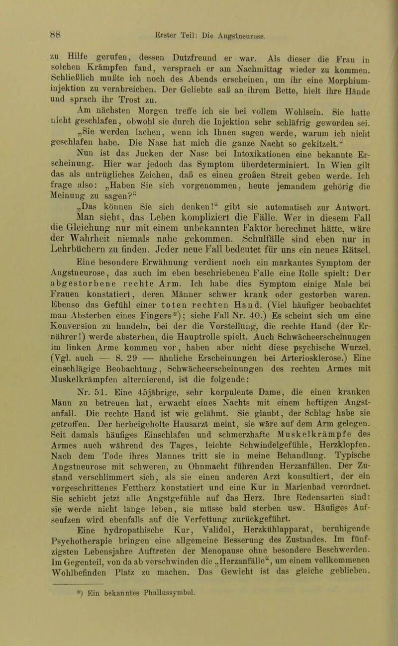 zu Hilfe ^ gerufen, dessen Dutzfreund er war. Als dieser die Frau in solchen Krämpfen fand, vorsprach er am Nachmittag wieder zu kommen. Schließlich mußte ich noch des Abends erscheinen, um ihr eine Morphium- injektion zu verabreichen. Der Geliebte saß an ihrem Bette, hielt ihre Hände und sprach ihr Trost zu. Am nächsten Morgen treffe ich sie bei vollem Wohlsein. Sie hatte nicht geschlafen, obwohl sie durch die Injektion sehr schläfrig geworden sei. „Sie werden lachen, wenn ich Ihnen sagen werde, warum ich nicht geschlafen habe. Die Nase hat mich die ganze Nacht so gekitzelt.'^ Nun ist das Jucken der Nase bei Intoxikationen eine bekannte Er- scheinung. Hier war jedoch das Symptom überdeterminiert. In Wien gilt das als untrügliches Zeichen, daß es einen großen Streit geben werde. Ich frage also: „Haben Sie sich vorgenommen, heute jemandem gehörig die Meinung zu sagen? „Das können Sie sich denken! gibt sie automatisch zur Antwort. Man sieht, das Leben kompliziert die Fälle. Wer in diesem Fall die Gleichung- nur mit einem unbekannten Faktor berechnet hätte, wäre der Wahrheit niemals nahe gekommen. Schulfälle sind eben nur in Lehrbüchern zu finden. Jeder neue Fall bedeutet ftü- uns ein neues Rätsel. Eine besondere Erwähnung verdient noch ein markantes Symptom der Angstneurose, das auch im eben beschriebenen Falle eine Rolle spielt: Der abgestorbene rechte Arm. Ich habe dies Symptom einige Male bei Frauen konstatiert, deren Männer schwer krank oder gestorben waren. Ebenso das Gefühl einer toten rechten Hand. (Viel häufiger beobachtet man Absterben eines Fingers*); siehe Fall Nr. 40.) Es scheint sich um eine Konversion zu handeln, bei der die Vorstellung, die rechte Hand (der Er- nährer!) werde absterben, die Hauptrolle spielt. Auch Schwächeerscheinungen im linken Arme kommen vor, haben aber nicht diese psychische Wurzel. (Vgl. auch -— S. 29 — ähnliche Erscheinungen bei Arteriosklerose.) Eine einschlägige Beobachtung, Schwächeerscheinungen des rechten Armes mit Muskelkrämpfen alternierend, ist die folgende: Nr. 51. Eine 45jährige, sehr korpulente Dame, die einen kranken Mann zu betreuen hat, erwacht eines Nachts mit einem heftigen Angst- anfall. Die rechte Hand ist wie gelähmt. Sie glaubt, der Schlag habe sie getroffen. Der herbeigeholte Hausarzt meint, sie wäre auf dem Arm gelegen. Seit damals häufiges Einschlafen und schmerzhafte Muskelkrämpfe des Armes auch während des Tages, leichte Schwindelgefühle, Herzklopfen. Nach dem Tode ihres Mannes tritt sie in meine Behandlung. Typische Angstneurose mit schweren, zu Ohnmacht führenden Herzanfällen. Der Zu- stand verschlimmert sich, als sie einen anderen Arzt konsultiert, der ein vorgeschrittenes Fettherz konstatiert und eine Kur in Marienbad verordnet. Sie schiebt jetzt alle Angstgefühle auf das Herz. Ihre Redensarten sind: sie werde nicht lange leben, sie müsse bald sterben usw. Häufiges Auf- seufzen wird ebenfalls auf die Verfettung zurückgeführt. Eine hydropathische Kur, Validol, Herzkühl apparat, beruhigende Psychotherapie bringen eine allgemeine Besserung des Zustandes. Im fünf- zigsten Lebensjahre Auftreten der Menopause ohne besondere Beschwerden. Im Gegenteil, von da ab verschwinden die „Herzanfälle, um einem vollkommenen Wohlbefinden Platz zu machen. Das Gewicht ist das gleiche geblieben. *) Ein bekanntes Phallussymbol.