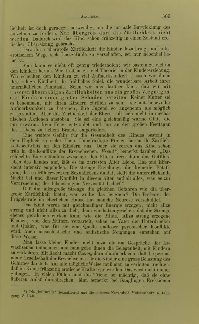 lichkcit ist doch geradezu notAvendig, um die noraiale Entwicklung des einzelnen zu fördern. Nur übergroß darf die Zärtlichkeit nicht werden. Dadurch wird das Kind schon frühzeitig in einen Zustand ero- tischer Überreizung gebracht. Daß diese übergroße Zärtlichkeit die Kinder dazu bringt, auf auto- erotischem Wege sich Lustgefühle zu verschaffen, sei nur nebenbei be- merkt. Man kann es nicht oft genug wiederholen: wir basteln zu viel an den Kindern herum. Wir treiben zu viel Theorie in der Kindererziehung. AVir schenken den Kindern zu viel Aufmerksamkeit. Lassen wir ihnen ihre ruhige Kindheit, ihr fröhliches Spiel, die wunderbare Arbeit ihrer unermüdlichen Phantasie. Seien wir uns darüber klar, daß wir mit unseren übermäßigen Zärtlichkeiten uns ein großes Vergnügen, den Kindern einen großen Schaden bereiten. Keiner Mutter sei es benommen, mit ihren Kindern zärtlich zu sein, sie mit liebevoller Aufmerksamkeit zu betreuen, ihre Jugend so angenehm als möglich zu gestalten. Aber die Zärtlichkeit der Eltern soll sich nicht in mecha- nischen Aktionen austoben. Sie sei eine gleichmäßig warme Glut, die nur erwärmt, kein Feuer entzündet und nur an den großen Festtagen des Lebens zu hellem Brande emporlodert. Eine weitere Gefahr für die Gesundheit des Kindes besteht in dem Unglück so vieler Ehen. Unbefriedigte Frauen lassen ihr Zärtlich- keitsbedürfnis an den Kindern aus. Oder sie zerren das Kind schon früh in die Konflikte der Erwachsenen. Freud*) bemerkt darüber: „Das schlechte Einverständnis zwischen den Eltern reizt dann das Gefühls- leben des Kindes auf, läßt es im zartesten Alter Liebe, Haß und Eifer- sucht intensiv empfinden. Die strenge Eraiehung, die keinerlei Betäti- gung des so früh erweckten Sexuallebens duldet, stellt die unterdrückende Macht bei und dieser Konflikt in diesem Alter enthält alles, was es zur Verursachung der lebenslangen Nervosität bedarf. Daß die allzugroße Strenge die gleichen Gefahren wie die über- große Zärtlichkeit bietet, wer wollte das leugnen ? Die Barbarei der Prügelstrafe im elterlichen Hause hat manche Neurose verschuldet. Das Kind werde mit gleichmäßiger Energie erzogen, nicht allzu streng und nicht allzu zärtlich, denn wir haben gesehen, daß die Strenge ebenso gefährlich wirken kann wie die Milde. Allzu streng erzogene Knaben, von den Müttern verzärtelt, sehen iin Vater den Unterdi-ücker und Quäler, was für sie eine Quelle endloser psychischer Konflikte wird. Auch masochistische und sadistische Neigungen entstehen auf diese Weise. Man lasse kleine Kinder nicht alzu oft am Gespräche der Er- wachsenen teilnehmen und man gebe ihnen die Gelegenheit, mit Kindern zu verkehren. Mit Recht macht Czerny darauf aufmerksam, daß die penua- nent^ Gesellschaft der Erwachsenen für die Kinder eine große Belastung des Gehirnes darstellt. Auf alle mögliche Weise muß man zu verhüten trachten, daß im Kinde frühzeitig erotische Kräfte rege werden. Das wird nicht inuner gelingen. In vielen Fällen sind die Triebe so mächtig, daß sie ohne äußeren Anlaß durchbrechen. Man bemerkt bei Säuglingen Erektionen *) Die „kulturelle Sexualmoral und die moderne Nervosität. Mutterschutz. 4. Jahr- gang. 3. Heft.