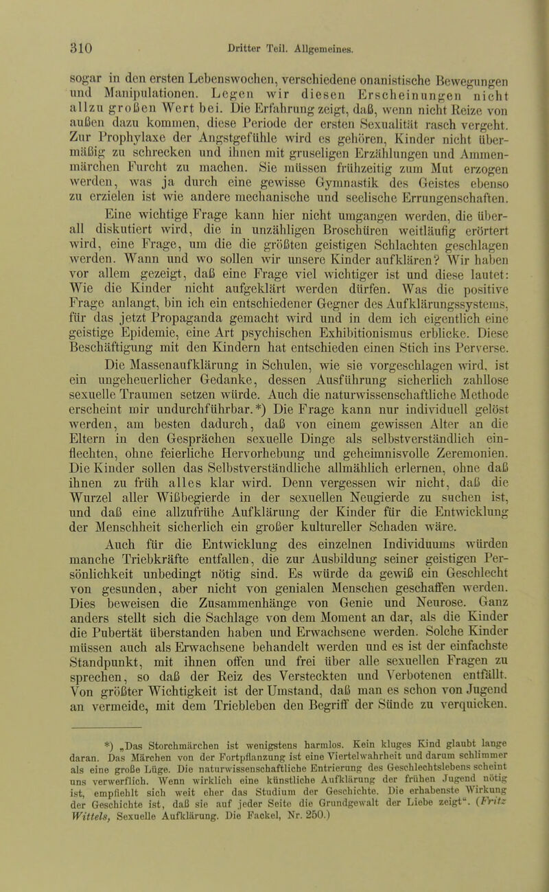 sogar in den ersten Lebenswochen, verschiedene onanistische Bewegungen und Manipulationen. Legen wir diesen Erscheinungen nicht allzu großen Wert bei. Die Erfahrung zeigt, daß, wenn nicht Reize von außen dazu kommen, diese Periode der ersten Sexualität rasch vergeht. Zur Prophylaxe der Angstgefühle wird es gehören, Kinder nicht über- mäßig zu schrecken und ihnen mit gruseligen Erzählungen und Ammen- märchen Furcht zu machen. Sie müssen frühzeitig zum Mut erzogen werden, was ja durch eine gewisse Gymnastik des Geistes ebenso zu erzielen ist wie andere mechanische und seelische Errungenschaften. Eine wichtige Frage kann hier nicht umgangen werden, die über- all diskutiert wird, die in unzähligen Broschüren weitläufig erörtert wird, eine Frage, um die die größten geistigen Schlachten geschlagen werden. Wann und wo sollen wir unsere Kinder aufklären? Wir haben vor allem gezeigt, daß eine Frage viel wichtiger ist und diese lautet: Wie die Kinder nicht aufgeklärt werden dürfen. Was die positive Frage anlangt, bin ich ein entschiedener Gegner des Auf klärungssystems, für das jetzt Propaganda gemacht wird und in dem ich eigentlich eine geistige Epidemie, eine Art psychischen Exhibitionismus erblicke. Diese Beschäftigung mit den Kindern hat entschieden einen Stich ins Perverse. Die Massen auf klärung in Schulen, wie sie vorgeschlagen wird, ist ein ungeheuerlicher Gedanke, dessen Ausführung sicherlich zahllose sexuelle Traumen setzen würde. Auch die naturwissenschaftliche Methode erscheint mir undurchführbar. *) Die Frage kann nur individuell gelöst werden, am besten dadurch, daß von einem gewissen Alter an die Eltern in den Gesprächen sexuelle Dinge als selbstverständlich ein- flechten, ohne feierliche Hervorhebung und geheimnisvolle Zeremonien. Die Kinder sollen das Selbstverständliche allmählich erlernen, ohne daß ihnen zu früh alles klar wird. Denn vergessen wir nicht, daß die Wurzel aller Wißbegierde in der sexuellen Neugierde zu suchen ist, und daß eine allzufrühe Aufklärung der Kinder für die Entwicklung der Menschheit sicherlich ein großer kultureller Schaden wäre. Auch für die Entwicklung des einzelnen Individumns würden manche Triebkräfte entfallen, die zur Ausbildung seiner geistigen Per- sönlichkeit unbedingt nötig sind. Es würde da gewiß ein Geschlecht von gesunden, aber nicht von genialen Menschen geschaflfen werden. Dies beweisen die Zusammenhänge von Genie und Neurose. Ganz anders stellt sich die Sachlage von dem Moment an dar, als die Kinder die Pubertät tiberstanden haben und Erwachsene werden. Solche Kinder mtissen auch als Erwachsene behandelt werden und es ist der einfachste Standpunkt, mit ihnen otfen und frei über alle sexuellen Fragen zu sprechen, so daß der Reiz des Versteckten und Verbotenen entfällt. Von größter Wichtigkeit ist der Umstand, daß man es schon von Jugend an vermeide, mit dem Triebleben den Begriff der Sünde zu verquicken. *) „Das Storchmärchen ist wenigstens harmlos. Kein kluges Kind glaubt lange daran. Das Märchen von der Fortpflanzung ist eine Viertelwahrheit und darum schlimmer als eine große Lüge. Die naturAvissenschaftliche Entrierung des Geschlechtslebens scheint uns verwerflich. Wenn wirklich eine künstliche Aufklärung der frühen .Tugend nötig ist, empfiehlt sich weit eher das Studium der Geschichte. Die erhabenste Wirkung der Geschichte ist, daß sie auf jeder Seite die Grundgewalt der Liebe zeigt. (Fnfz Wittels, Sexuelle Aufklärung. Die Fackel, Nr. 250.)